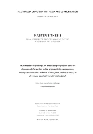 MACROMEDIA UNIVERSITY FOR MEDIA AND COMMUNICATION
UNIVERSITY OF APPLIED SCIENCES
MASTER’S THESIS
FINAL PAPER FOR THE OBTAINMENT OF THE
MASTER OF ARTS DEGREE
Multimedia Storytelling: An analytical perspective towards
designing information inside a journalistic environment.
What journalists need to know of designers, and vice versa, to
develop a qualitative multimedia story?
in the study course Media and Design
- Information Design -
First examiner: Prof. Dr. Christof Breidenich
Second examiner: Prof. Jürgen Faust
Submitted by: Andree Müller
Student ID-Number: M-22085
Study course: Media and Design (M.A.)
Place, date: Munich, September 2014.
 