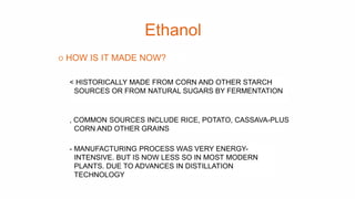 Ethanol
o HOW IS IT MADE NOW?
< HISTORICALLY MADE FROM CORN AND OTHER STARCH
SOURCES OR FROM NATURAL SUGARS BY FERMENTATIO...