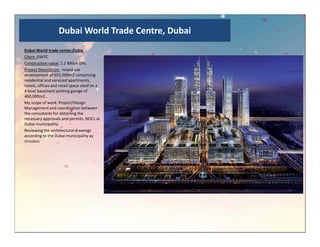 Dubai World Trade Centre, Dubai
Dubai World trade center,Dubai
Client :DWTC
Construction value: 1.2 Billion Dhs
Project Description: mixed use
development of 655,000m2 comprising
residential and serviced apartments,
hotels, offices and retail space sited on a
4 level basement parking garage of
460,000m2..
My scope of work: Project/Design
Management and coordination between
the consultants for obtaining the
necessary approvals and permits ,NOCs at
Dubai municipality.Dubai municipality.
Reviewing the architectural drawings
according to the Dubai municipality ay
circulars
 