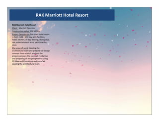 RAK Marriott Hotel Resort
RAK Marriott Hotel Resort
Client : Marriott Operator
Construction value: 500 M Dhs
Project Description: five stars hotel resort
in RAK –UAE / 350 key with facilities,
hotel, kitchen, all day dinning, diving club,
spa, entertainment area, yacht marina,
souq
My scope of work: Leading the
architectural team and prepare full design
concept from scratch, analysis the
project, prepare the concept, rendering
and preparing all the perspectives using
3D Max and Photoshop and AutoCad.3D Max and Photoshop and AutoCad.
Leading the architectural team
 