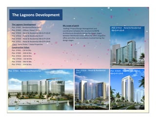 The Lagoons Development
The Lagoons Development
Plot D7001 : Residential/Retail G+12
Plot D7005 : Offices / Retail G+23
Plot D7010 : Retail & Residential 4B+G+P+20+R
Plot D7016 : Retail & Residential G+17
Plot D7020 : Retail & Residential 4B+G+P+19+R
Plot D7021 : Retail & Residential 4B+G+P+20+R
Client :Sama Dubai / Dubai Properties
Construction Value:
Plot D7001 : 230 M Dhs
Plot D7005 : 328 M Dhs
Plot D7010 : 330 M Dhs
Plot D7016 : 316 M Dhs
Plot D7010 : Retail & Residential
4B+G+P+20+R
My scope of work:
leading/ Project/Design Management and
coordination between the structure & MEP&
Architectural disciplines during the design stages
between Meinhardt Dubai office and MHT Singapore
office and other sub consultants involved during the
design stages.
Plot D7020 : 346 M Dhs
Plot D7021 : 354 M Dhs
Plot D7001 : Residential/Retail G+12 Plot D7020 : Retail & Residential
4B+G+P+19+R
Plot D7016 : Retail & Residential
G+17
 