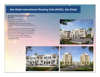Abu Dhabi International Shooting Club (ADISC), Abu Dhabi
Abu Dhabi International Shooting Club (ADISC),
Abu Dhabi
Client : Fibrex Contracting
Construction value: 427 M Dhs
Project Description: Residential Leisure&
commercial Compound 488 villas & 8 residential
building
My scope of work: this project MHT is working
under Fibrex as sub consultant, my rules Leading/
Project/Design Management and coordination
between the structure & MEP & infrastructural
disciplines during the design stages, the
construction stage has started on 2007 and
completed on 2010.completed on 2010.
 