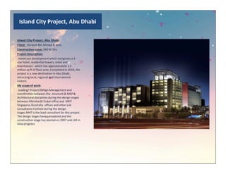 Island City Project, Abu Dhabi
Island City Project, Abu Dhabi
Client : Darwish Bin Ahmed & Sons
Construction value: 560 M Dhs
Project Description:
mixed-use development which comprises a 4-
star hotel, residential towers, retail and
townhouses - which has approximately 1.3
million sq ft of floor area. Completed in 2010, the
project is a new destination in Abu Dhabi,
attracting local, regional and international
visitors.
My scope of work:My scope of work:
Leading/ Project/Design Management and
coordination between the structure & MEP &
Architectural disciplines during the design stages
between Meinhardt Dubai office and MHT
Singapore /Australia offices and other sub
consultants involved during the design
stages.MHT is the lead consultant for this project.
The design stages have completed and the
construction stage has started on 2007 and still in
slow progress
 