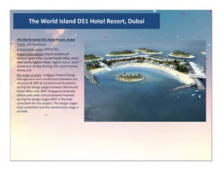 The World Island D51 Hotel Resort, Dubai
The World Island D51 Hotel Resort, Dubai
Client : HH Developer
Construction value: 470 M Dhs
Project Description: resort contains of
various types villas, sunset beach villas, canal
view yacht, lagoon views, lagoon suites, main
restaurant, all day dinning, OH, yacht marina,
diving club.
My scope of work: Leading/ Project/Design
Management and coordination between the
structure & MEP & Architectural disciplines
during the design stages between Meinhardtduring the design stages between Meinhardt
Dubai office and MHT Singapore /Australia
offices and other sub consultants involved
during the design stages.MHT is the lead
consultant for this project. The design stages
have completed and the construction stage is
on hold.
 