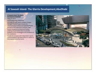 Al Sawaah Island- The Glarria Development,AbuDhabi
Al Sawaah Island- The Glarria
Development,AbuDhabi
Client :Ec Harris
Construction value: 650 M Dhs
My scope of work: Senior Architect / Project
Manager/ Deputy Project Director for
commissioning/ architectural materials/finishes
during the final supervision handover stage.
Review the general architectural finishes,
cladding and permanent doors to provide
feedback on the completeness and compliance of
the installations.
Provide the Company with independent reports,
recommendations and observations in relation torecommendations and observations in relation to
the proposed and actual works.
 