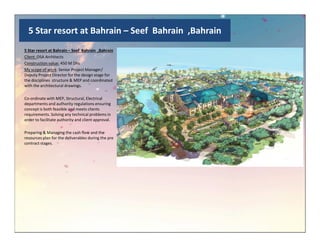 5 Star resort at Bahrain – Seef Bahrain ,Bahrain
5 Star resort at Bahrain – Seef Bahrain ,Bahrain
Client :DSA Architects
Construction value: 450 M Dhs
My scope of work: Senior Project Manager/
Deputy Project Director for the design stage for
the disciplines structure & MEP and coordinated
with the architectural drawings.
Co-ordinate with MEP, Structural, Electrical
departments and authority regulations ensuring
concept is both feasible and meets clients
requirements. Solving any technical problems in
order to facilitate authority and client approval.
Preparing & Managing the cash flow and the
resources plan for the deliverables during the pre
contract stages.
 