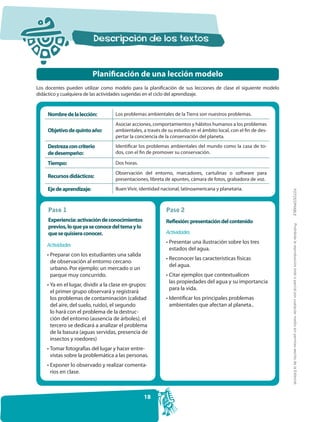 Planificación de una lección modelo
Los docentes pueden utilizar como modelo para la planificación de sus lecciones de clase el siguiente modelo
didáctico y cualquiera de las actividades sugeridas en el ciclo del aprendizaje.


     Nombre de la lección:          Los problemas ambientales de la Tierra son nuestros problemas.
                                    Asociar acciones, comportamientos y hábitos humanos a los problemas
     Objetivo de quinto año:        ambientales, a través de su estudio en el ámbito local, con el fin de des-
                                    pertar la conciencia de la conservación del planeta.
     Destreza con criterio          Identificar los problemas ambientales del mundo como la casa de to-
     de desempeño:                  dos, con el fin de promover su conservación.

     Tiempo:                        Dos horas.
                                    Observación del entorno, marcadores, cartulinas o software para
     Recursos didácticos:
                                    presentaciones, libreta de apuntes, cámara de fotos, grabadora de voz.
     Eje de aprendizaje:            Buen Vivir, identidad nacional, latinoamericana y planetaria.




                                                                                                                 FOTOCOPIABLE
     Paso 1                                                 Paso 2
     Experiencia: activación de conocimientos               Reflexión: presentación del contenido




                                                                                                                  Prohibida la reproducción total o parcial por cualquier medio sin permiso escrito de la Editorial.
     previos, lo que ya se conoce del tema y lo
     que se quisiera conocer.                               Actividades
                                                            • Presentar una ilustración sobre los tres
    Actividades
                                                              estados del agua.
    • Preparar con los estudiantes una salida
                                                            • Reconocer las características físicas
      de observación al entorno cercano
                                                              del agua.
      urbano. Por ejemplo: un mercado o un
      parque muy concurrido.                                • Citar ejemplos que contextualicen
                                                              las propiedades del agua y su importancia
    • Ya en el lugar, dividir a la clase en grupos:
                                                              para la vida.
      el primer grupo observará y registrará
      los problemas de contaminación (calidad               • Identificar los principales problemas
      del aire, del suelo, ruido), el segundo                 ambientales que afectan al planeta..
      lo hará con el problema de la destruc-
      ción del entorno (ausencia de árboles), el
      tercero se dedicará a analizar el problema
      de la basura (aguas servidas, presencia de
      insectos y roedores)
    • Tomar fotografías del lugar y hacer entre-
      vistas sobre la problemática a las personas.
    • Exponer lo observado y realizar comenta-
      rios en clase.



                                                  18
 