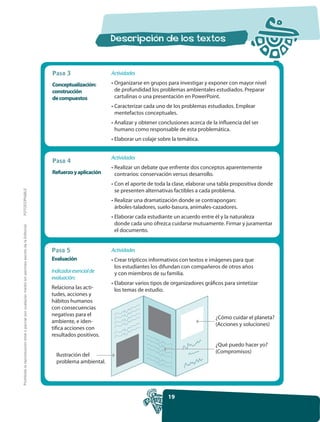 Paso 3                  Actividades

                                                                                                     Conceptualización:      • Organizarse en grupos para investigar y exponer con mayor nivel
                                                                                                     construcción              de profundidad los problemas ambientales estudiados. Preparar
                                                                                                     de compuestos             cartulinas o una presentación en PowerPoint.
                                                                                                                             • Caracterizar cada uno de los problemas estudiados. Emplear
                                                                                                                               mentefactos conceptuales.
                                                                                                                             • Analizar y obtener conclusiones acerca de la influencia del ser
                                                                                                                               humano como responsable de esta problemática.
                                                                                                                             • Elaborar un colaje sobre la temática.


                                                                                                                             Actividades
                                                                                                     Paso 4
                                                                                                                             • Realizar un debate que enfrente dos conceptos aparentemente
                                                                                                     Refuerzo y aplicación     contrarios: conservación versus desarrollo.
                                                                                                                             • Con el aporte de toda la clase, elaborar una tabla propositiva donde
                                                                                                                               se presenten alternativas factibles a cada problema.
FOTOCOPIABLE




                                                                                                                             • Realizar una dramatización donde se contrapongan:
                                                                                                                               árboles-taladores, suelo-basura, animales-cazadores.
                                                                                                                             • Elaborar cada estudiante un acuerdo entre él y la naturaleza
                                                                                                                               donde cada uno ofrezca cuidarse mutuamente. Firmar y juramentar
Prohibida la reproducción total o parcial por cualquier medio sin permiso escrito de la Editorial.




                                                                                                                               el documento.


                                                                                                     Paso 5                  Actividades
                                                                                                     Evaluación              • Crear trípticos informativos con textos e imágenes para que
                                                                                                                               los estudiantes los difundan con compañeros de otros años
                                                                                                     Indicador esencial de     y con miembros de su familia.
                                                                                                     evaluación:
                                                                                                                             • Elaborar varios tipos de organizadores gráficos para sintetizar
                                                                                                     Relaciona las acti-       los temas de estudio.
                                                                                                     tudes, acciones y
                                                                                                     hábitos humanos
                                                                                                     con consecuencias
                                                                                                     negativas para el
                                                                                                                                                                           ¿Cómo cuidar el planeta?
                                                                                                     ambiente, e iden-
                                                                                                                                                                           (Acciones y soluciones)
                                                                                                     tifica acciones con
                                                                                                     resultados positivos.
                                                                                                                                                                           ¿Qué puedo hacer yo?
                                                                                                                                                                           (Compromisos)
                                                                                                       Ilustración del
                                                                                                       problema ambiental.




                                                                                                                                                      19
 