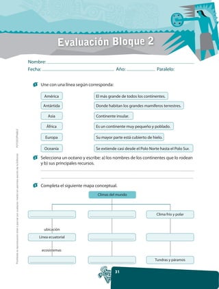 Evaluación Bloque 2
                                                                                                     Nombre:
                                                                                                     Fecha:                                        Año:                    Paralelo:


                                                                                                       1    Une con una línea según corresponda:

                                                                                                              América                   El más grande de todos los continentes.

                                                                                                             Antártida                  Donde habitan los grandes mamíferos terrestres.

                                                                                                                Asia                    Continente insular.

                                                                                                               África                   Es un continente muy pequeño y poblado.
FOTOCOPIABLE




                                                                                                              Europa                    Su mayor parte está cubierto de hielo.

                                                                                                              Oceanía                   Se extiende casi desde el Polo Norte hasta el Polo Sur.
Prohibida la reproducción total o parcial por cualquier medio sin permiso escrito de la Editorial.




                                                                                                       2    Selecciona un océano y escribe: a) los nombres de los continentes que lo rodean
                                                                                                            y b) sus principales recursos.



                                                                                                       3    Completa el siguiente mapa conceptual.
                                                                                                                                         Climas del mundo




                                                                                                                                                                           Clima frío y polar


                                                                                                              ubicación
                                                                                                           Línea ecuatorial


                                                                                                            ecosistemas

                                                                                                                                                                          Tundras y páramos


                                                                                                                                                   31
 