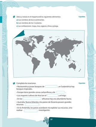 4   Ubica y rotula en el mapamundi los siguientes elementos:                        5 puntos
                                                                                                         a) Los nombres de los 6 continentes.
                                                                                                         b) Los nombres de los 5 océanos.
                                                                                                         c) Las civilizaciones: maya, inca, egipcia, china y griega.
FOTOCOPIABLE
Prohibida la reproducción total o parcial por cualquier medio sin permiso escrito de la Editorial.




                                                                                                     5   Completa las oraciones.                                                         4 puntos

                                                                                                         • Norteamérica posee bosques de                           , en Sudamérica hay
                                                                                                         bosques tropicales.
                                                                                                         • Europa tiene grandes zonas carboníferas y de                         .
                                                                                                         • Los mayores cultivos de Asia son el                         y el trigo.
                                                                                                         • En las                           africanas hay una abundante fauna.
                                                                                                         • Australia, Nueva Zelanda y los países de Oceanía poseen grandes
                                                                                                         recursos                    .
                                                                                                         • En la Antártida, los países acordaron no explotar sus recursos, sino
                                                                                                         realizar                     investigación.



                                                                                                                                                        37
 