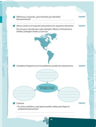4   Reflexiona y responde: ¿qué entiendes por identidad                    2 puntos
                                                                                                         latinoamericana?


                                                                                                     5   Ubica y rotula en el mapa de Latinoamérica los siguientes elementos:   4 puntos

                                                                                                         Dos recursos naturales por cada subregión: México, Centroamérica,
                                                                                                         Antillas, Subregión Andina y Cono Sur.
FOTOCOPIABLE




                                                                                                     6   Completa el diagrama con tres problemas sociales de Latinoamérica.     3 puntos
Prohibida la reproducción total o parcial por cualquier medio sin permiso escrito de la Editorial.




                                                                                                                                    PROBLEMAS SOCIALES
                                                                                                                                     DE AMÉRICA LATINA




                                                                                                     7   Contesta                                                               2 puntos

                                                                                                         • Tú, como ciudadano, ¿qué aporte puedes realizar para lograr la
                                                                                                           unidad latinoamericana?




                                                                                                                                                 41
 