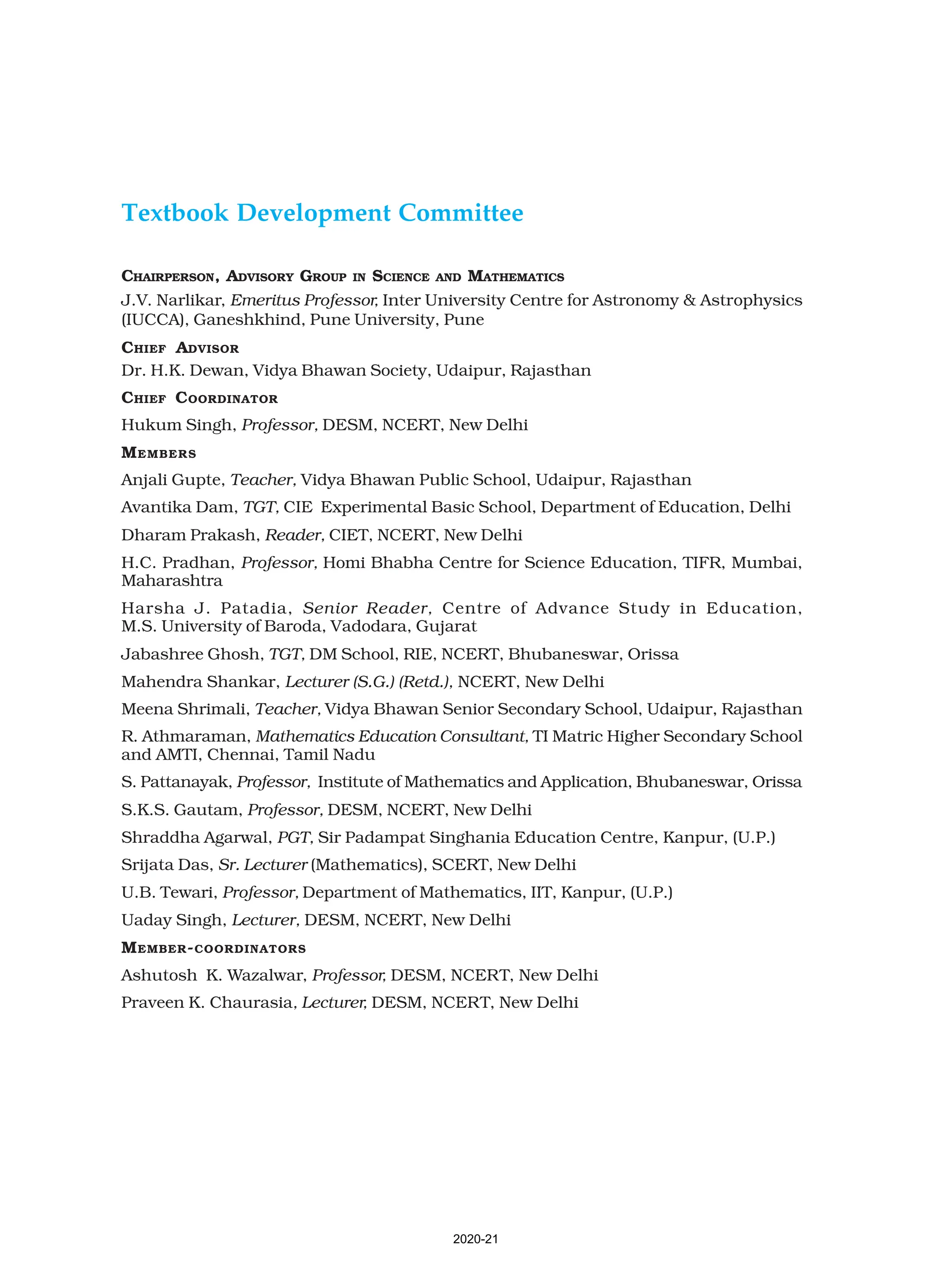 Textbook Development Committee
CHAIRPERSON, ADVISORY GROUP IN SCIENCE AND MATHEMATICS
J.V. Narlikar, Emeritus Professor, Inter University Centre for Astronomy & Astrophysics
(IUCCA), Ganeshkhind, Pune University, Pune
CHIEF ADVISOR
Dr. H.K. Dewan, Vidya Bhawan Society, Udaipur, Rajasthan
CHIEF COORDINATOR
Hukum Singh, Professor, DESM, NCERT, New Delhi
MEMBERS
Anjali Gupte, Teacher, Vidya Bhawan Public School, Udaipur, Rajasthan
Avantika Dam, TGT, CIE Experimental Basic School, Department of Education, Delhi
Dharam Prakash, Reader, CIET, NCERT, New Delhi
H.C. Pradhan, Professor, Homi Bhabha Centre for Science Education, TIFR, Mumbai,
Maharashtra
Harsha J. Patadia, Senior Reader, Centre of Advance Study in Education,
M.S. University of Baroda, Vadodara, Gujarat
Jabashree Ghosh, TGT, DM School, RIE, NCERT, Bhubaneswar, Orissa
Mahendra Shankar, Lecturer (S.G.) (Retd.), NCERT, New Delhi
Meena Shrimali, Teacher, Vidya Bhawan Senior Secondary School, Udaipur, Rajasthan
R. Athmaraman, Mathematics Education Consultant, TI Matric Higher Secondary School
and AMTI, Chennai, Tamil Nadu
S. Pattanayak, Professor, Institute of Mathematics and Application, Bhubaneswar, Orissa
S.K.S. Gautam, Professor, DESM, NCERT, New Delhi
Shraddha Agarwal, PGT, Sir Padampat Singhania Education Centre, Kanpur, (U.P.)
Srijata Das, Sr. Lecturer (Mathematics), SCERT, New Delhi
U.B. Tewari, Professor, Department of Mathematics, IIT, Kanpur, (U.P.)
Uaday Singh, Lecturer, DESM, NCERT, New Delhi
MEMBER-COORDINATORS
Ashutosh K. Wazalwar, Professor, DESM, NCERT, New Delhi
Praveen K. Chaurasia, Lecturer, DESM, NCERT, New Delhi
2020-21
 