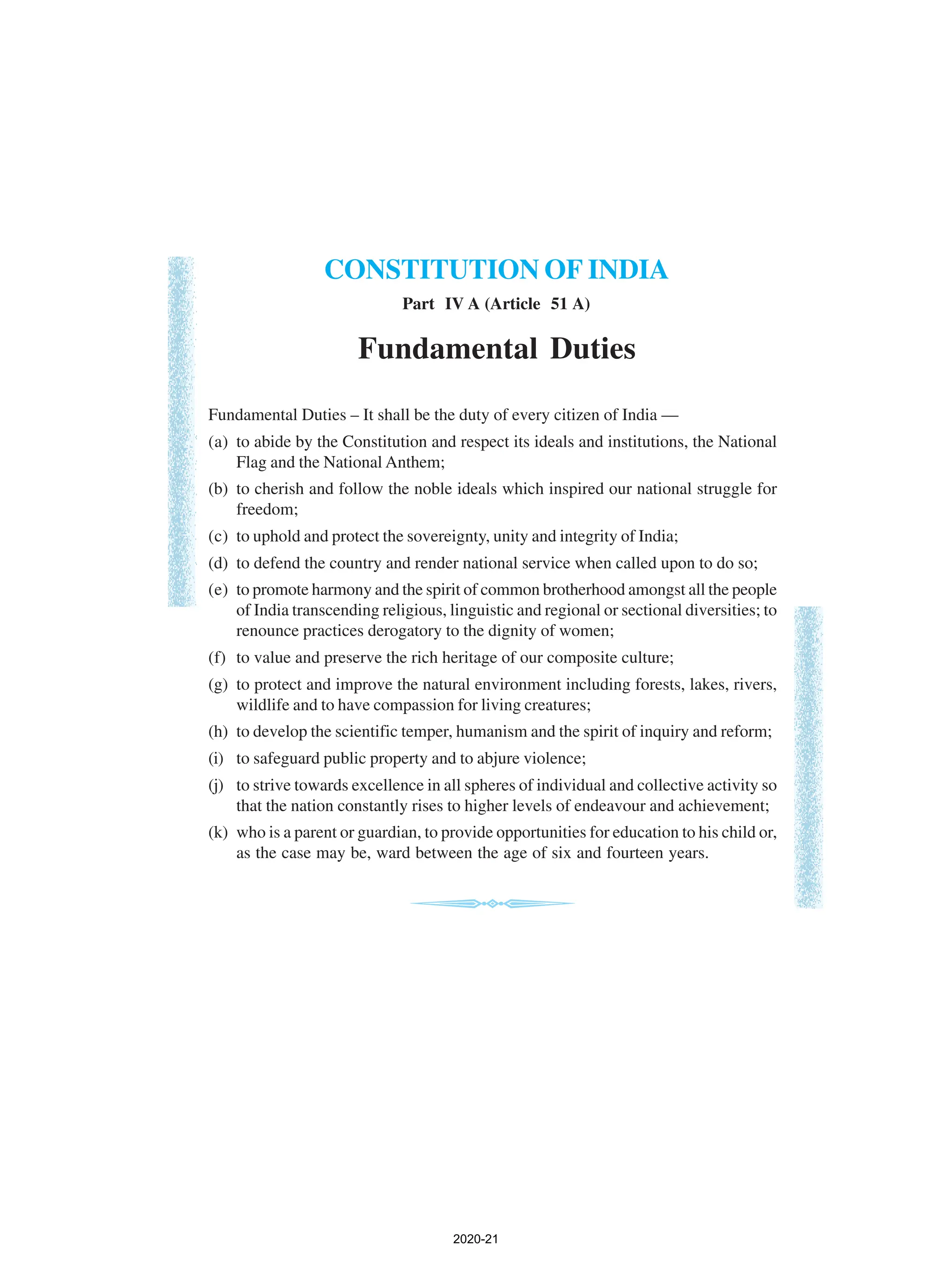 CONSTITUTION OF INDIA
Fundamental Duties
Fundamental Duties – It shall be the duty of every citizen of India —
(a) to abide by the Constitution and respect its ideals and institutions, the National
Flag and the National Anthem;
(b) to cherish and follow the noble ideals which inspired our national struggle for
freedom;
(c) to uphold and protect the sovereignty, unity and integrity of India;
(d) to defend the country and render national service when called upon to do so;
(e) to promote harmony and the spirit of common brotherhood amongst all the people
of India transcending religious, linguistic and regional or sectional diversities; to
renounce practices derogatory to the dignity of women;
(f) to value and preserve the rich heritage of our composite culture;
(g) to protect and improve the natural environment including forests, lakes, rivers,
wildlife and to have compassion for living creatures;
(h) to develop the scientific temper, humanism and the spirit of inquiry and reform;
(i) to safeguard public property and to abjure violence;
(j) to strive towards excellence in all spheres of individual and collective activity so
that the nation constantly rises to higher levels of endeavour and achievement;
(k) who is a parent or guardian, to provide opportunities for education to his child or,
as the case may be, ward between the age of six and fourteen years.
Part IV A (Article 51 A)
2020-21
 