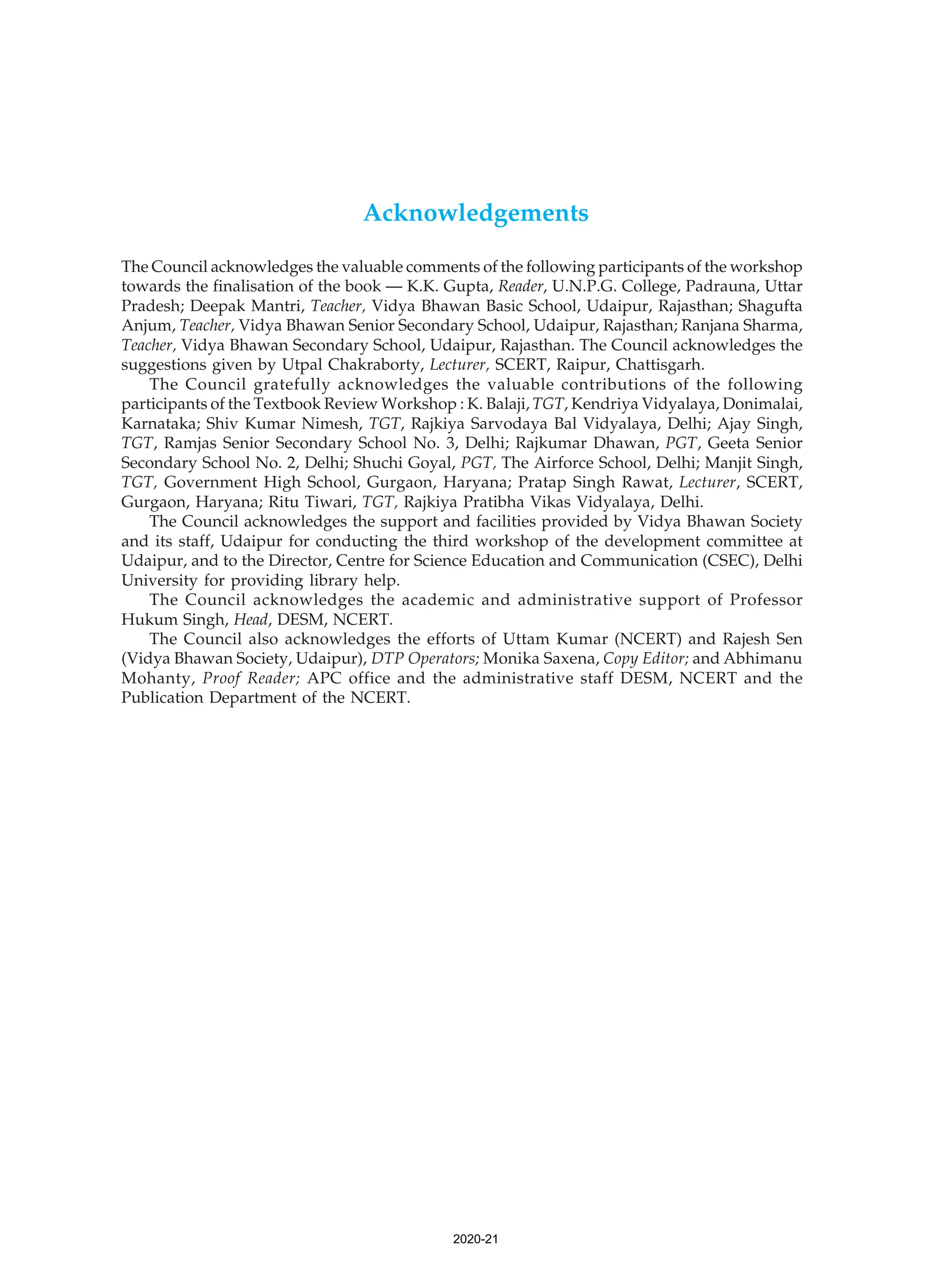 Acknowledgements
The Council acknowledges the valuable comments of the following participants of the workshop
towards the finalisation of the book — K.K. Gupta, Reader, U.N.P.G. College, Padrauna, Uttar
Pradesh; Deepak Mantri, Teacher, Vidya Bhawan Basic School, Udaipur, Rajasthan; Shagufta
Anjum, Teacher, Vidya Bhawan Senior Secondary School, Udaipur, Rajasthan; Ranjana Sharma,
Teacher, Vidya Bhawan Secondary School, Udaipur, Rajasthan. The Council acknowledges the
suggestions given by Utpal Chakraborty, Lecturer, SCERT, Raipur, Chattisgarh.
The Council gratefully acknowledges the valuable contributions of the following
participants of the Textbook Review Workshop : K. Balaji, TGT, Kendriya Vidyalaya, Donimalai,
Karnataka; Shiv Kumar Nimesh, TGT, Rajkiya Sarvodaya Bal Vidyalaya, Delhi; Ajay Singh,
TGT, Ramjas Senior Secondary School No. 3, Delhi; Rajkumar Dhawan, PGT, Geeta Senior
Secondary School No. 2, Delhi; Shuchi Goyal, PGT, The Airforce School, Delhi; Manjit Singh,
TGT, Government High School, Gurgaon, Haryana; Pratap Singh Rawat, Lecturer, SCERT,
Gurgaon, Haryana; Ritu Tiwari, TGT, Rajkiya Pratibha Vikas Vidyalaya, Delhi.
The Council acknowledges the support and facilities provided by Vidya Bhawan Society
and its staff, Udaipur for conducting the third workshop of the development committee at
Udaipur, and to the Director, Centre for Science Education and Communication (CSEC), Delhi
University for providing library help.
The Council acknowledges the academic and administrative support of Professor
Hukum Singh, Head, DESM, NCERT.
The Council also acknowledges the efforts of Uttam Kumar (NCERT) and Rajesh Sen
(Vidya Bhawan Society, Udaipur), DTP Operators; Monika Saxena, Copy Editor; and Abhimanu
Mohanty, Proof Reader; APC office and the administrative staff DESM, NCERT and the
Publication Department of the NCERT.
2020-21
 