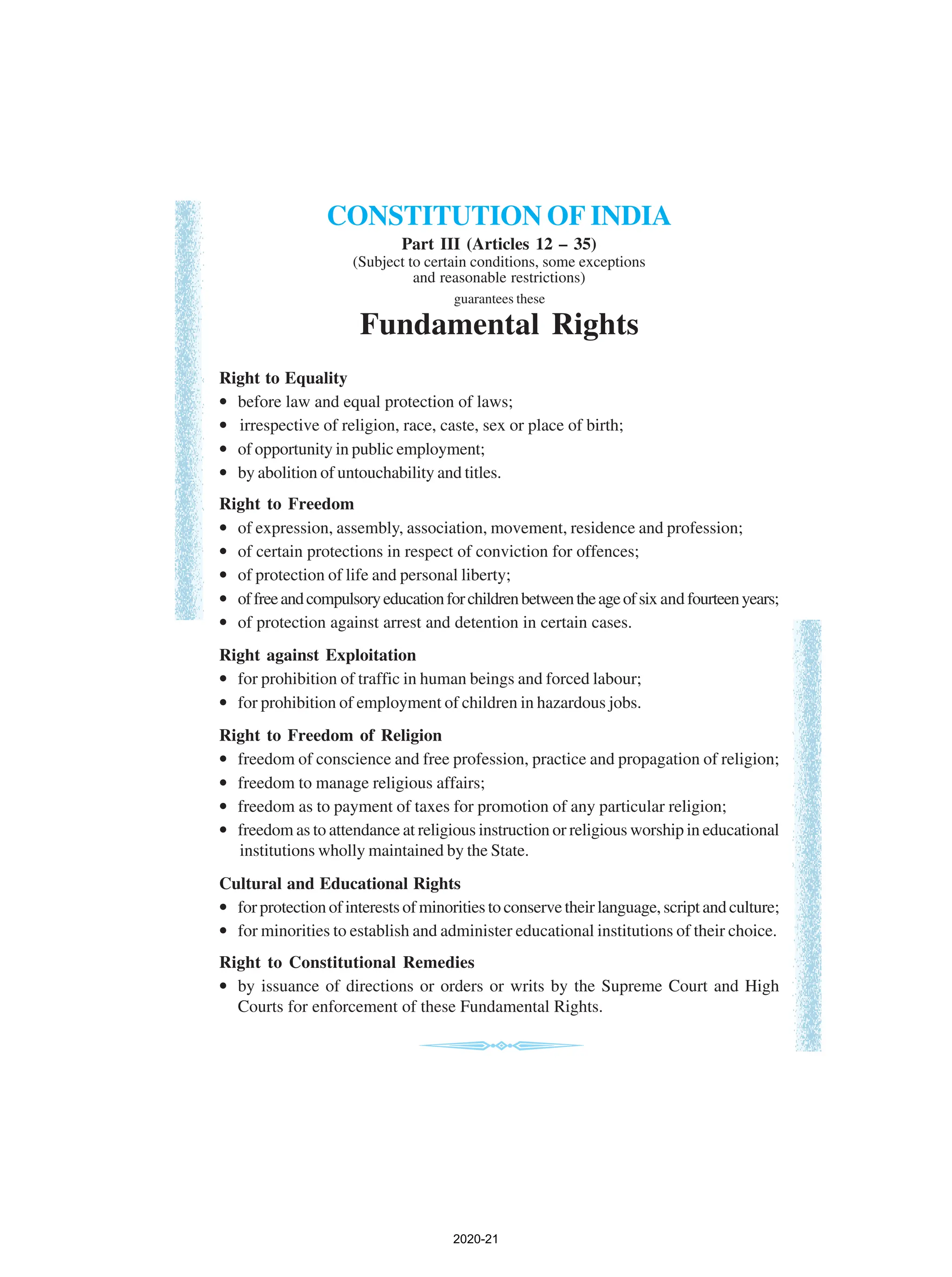 CONSTITUTION OF INDIA
Part III (Articles 12 – 35)
(Subject to certain conditions, some exceptions
and reasonable restrictions)
guarantees these
Fundamental Rights
Right to Equality
• before law and equal protection of laws;
• irrespective of religion, race, caste, sex or place of birth;
• of opportunity in public employment;
• by abolition of untouchability and titles.
Right to Freedom
• of expression, assembly, association, movement, residence and profession;
• of certain protections in respect of conviction for offences;
• of protection of life and personal liberty;
• offreeandcompulsoryeducationforchildrenbetweentheageofsix and fourteenyears;
• of protection against arrest and detention in certain cases.
Right against Exploitation
• for prohibition of traffic in human beings and forced labour;
• for prohibition of employment of children in hazardous jobs.
Right to Freedom of Religion
• freedom of conscience and free profession, practice and propagation of religion;
• freedom to manage religious affairs;
• freedom as to payment of taxes for promotion of any particular religion;
• freedom as to attendance at religious instruction or religious worship in educational
institutions wholly maintained by the State.
Cultural and Educational Rights
• for protection of interests of minorities to conserve their language, script and culture;
• for minorities to establish and administer educational institutions of their choice.
Right to Constitutional Remedies
• by issuance of directions or orders or writs by the Supreme Court and High
Courts for enforcement of these Fundamental Rights.
2020-21
 