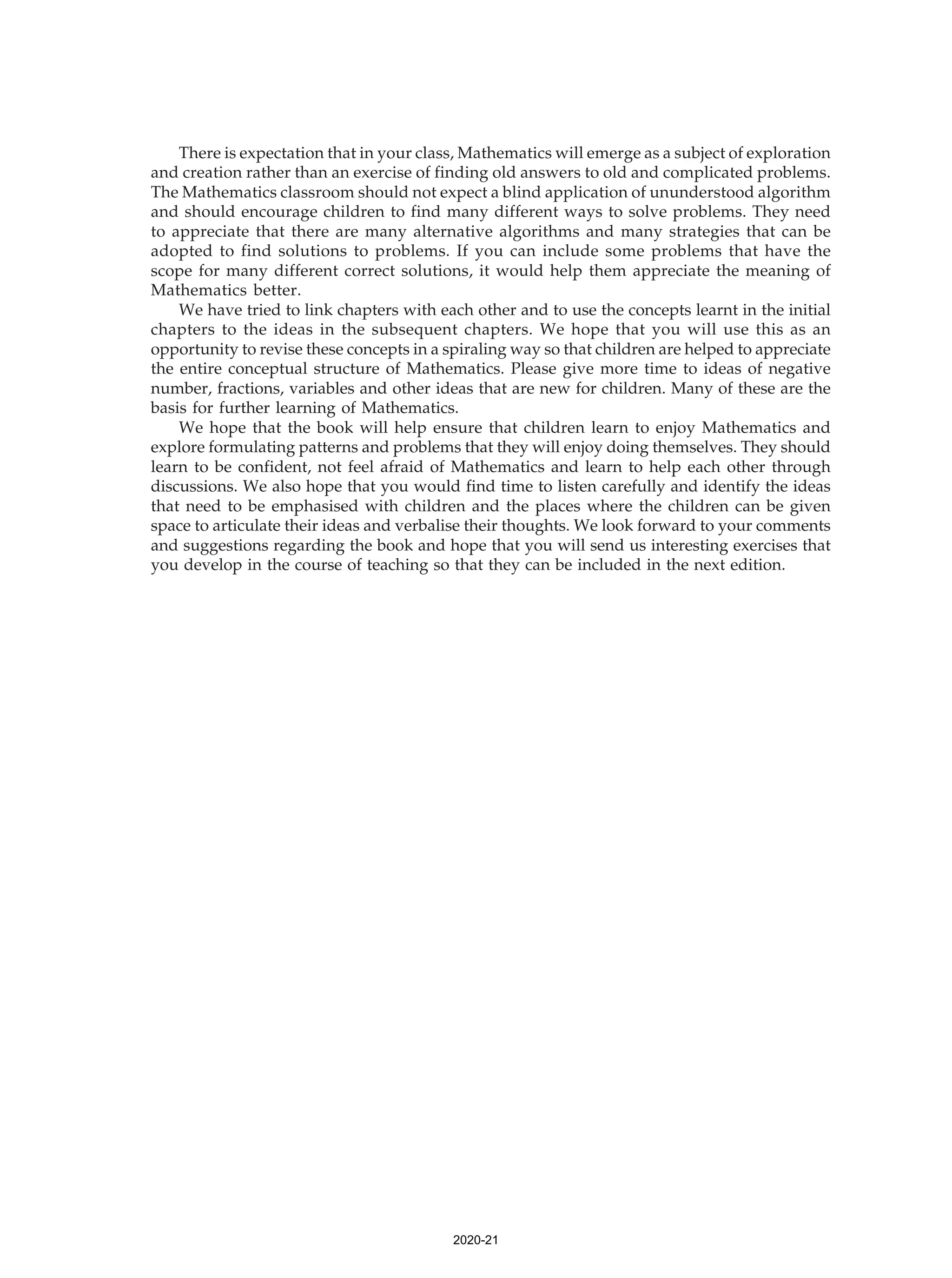There is expectation that in your class, Mathematics will emerge as a subject of exploration
and creation rather than an exercise of finding old answers to old and complicated problems.
The Mathematics classroom should not expect a blind application of ununderstood algorithm
and should encourage children to find many different ways to solve problems. They need
to appreciate that there are many alternative algorithms and many strategies that can be
adopted to find solutions to problems. If you can include some problems that have the
scope for many different correct solutions, it would help them appreciate the meaning of
Mathematics better.
We have tried to link chapters with each other and to use the concepts learnt in the initial
chapters to the ideas in the subsequent chapters. We hope that you will use this as an
opportunity to revise these concepts in a spiraling way so that children are helped to appreciate
the entire conceptual structure of Mathematics. Please give more time to ideas of negative
number, fractions, variables and other ideas that are new for children. Many of these are the
basis for further learning of Mathematics.
We hope that the book will help ensure that children learn to enjoy Mathematics and
explore formulating patterns and problems that they will enjoy doing themselves. They should
learn to be confident, not feel afraid of Mathematics and learn to help each other through
discussions. We also hope that you would find time to listen carefully and identify the ideas
that need to be emphasised with children and the places where the children can be given
space to articulate their ideas and verbalise their thoughts. We look forward to your comments
and suggestions regarding the book and hope that you will send us interesting exercises that
you develop in the course of teaching so that they can be included in the next edition.
2020-21
 