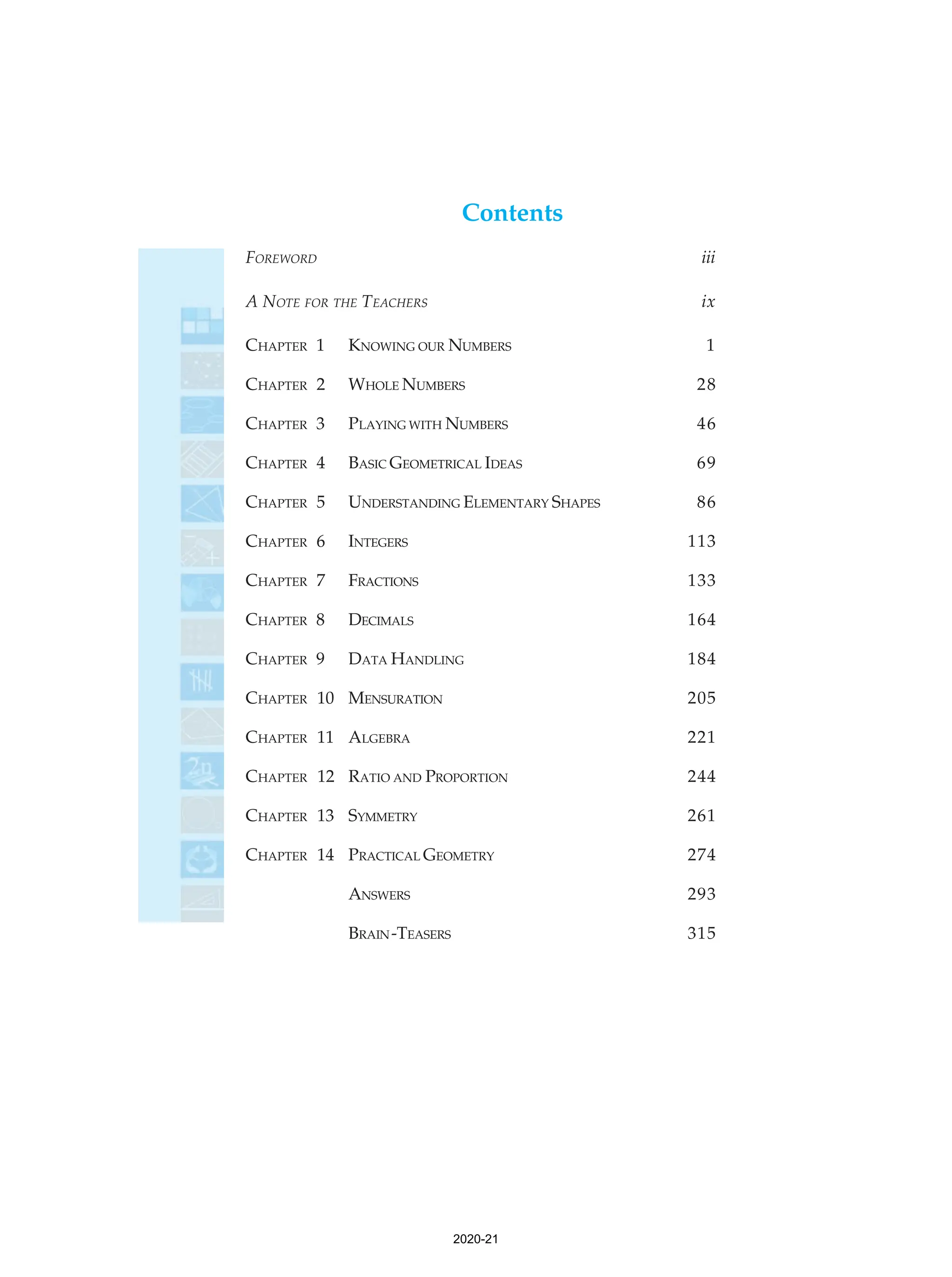 Contents
FOREWORD iii
A NOTE FOR THE TEACHERS ix
CHAPTER 1 KNOWING OUR NUMBERS 1
CHAPTER 2 WHOLE NUMBERS 28
CHAPTER 3 PLAYING WITH NUMBERS 46
CHAPTER 4 BASIC GEOMETRICAL IDEAS 69
CHAPTER 5 UNDERSTANDING ELEMENTARY SHAPES 86
CHAPTER 6 INTEGERS 113
CHAPTER 7 FRACTIONS 133
CHAPTER 8 DECIMALS 164
CHAPTER 9 DATA HANDLING 184
CHAPTER 10 MENSURATION 205
CHAPTER 11 ALGEBRA 221
CHAPTER 12 RATIO AND PROPORTION 244
CHAPTER 13 SYMMETRY 261
CHAPTER 14 PRACTICAL GEOMETRY 274
ANSWERS 293
BRAIN-TEASERS 315
2020-21
 