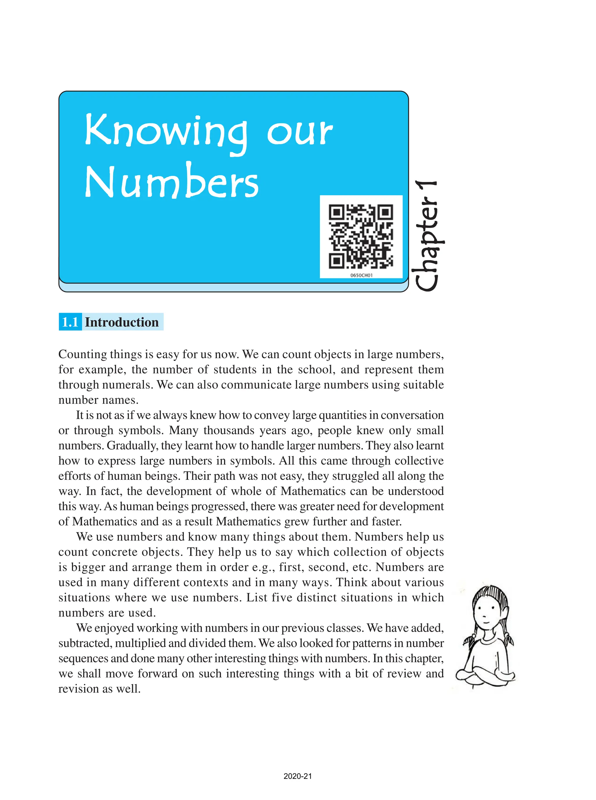 Counting things is easy for us now. We can count objects in large numbers,
for example, the number of students in the school, and represent them
through numerals. We can also communicate large numbers using suitable
number names.
It is not as if we always knew how to convey large quantities in conversation
or through symbols. Many thousands years ago, people knew only small
numbers. Gradually, they learnt how to handle larger numbers.They also learnt
how to express large numbers in symbols. All this came through collective
efforts of human beings. Their path was not easy, they struggled all along the
way. In fact, the development of whole of Mathematics can be understood
this way.As human beings progressed, there was greater need for development
of Mathematics and as a result Mathematics grew further and faster.
We use numbers and know many things about them. Numbers help us
count concrete objects. They help us to say which collection of objects
is bigger and arrange them in order e.g., first, second, etc. Numbers are
used in many different contexts and in many ways. Think about various
situations where we use numbers. List five distinct situations in which
numbers are used.
We enjoyed working with numbers in our previous classes. We have added,
subtracted, multiplied and divided them.We also looked for patterns in number
sequences and done many other interesting things with numbers. In this chapter,
we shall move forward on such interesting things with a bit of review and
revision as well.
1.1 Introduction
Chapter
1
Chapter
1
Chapter
1
Chapter
1
Chapter
1
Knowing our
Knowing our
Knowing our
Knowing our
Knowing our
Numbers
Numbers
Numbers
Numbers
Numbers
2020-21
 