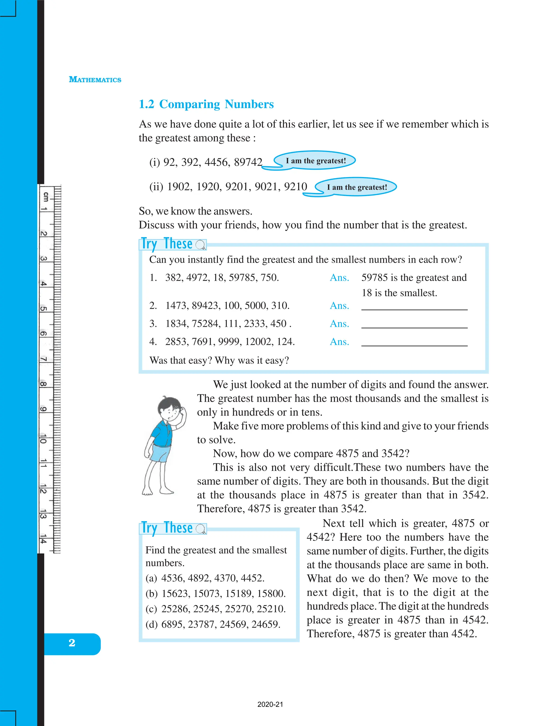 MATHEMATICS
2
1.2 Comparing Numbers
As we have done quite a lot of this earlier, let us see if we remember which is
the greatest among these :
(i) 92, 392, 4456, 89742
(ii) 1902, 1920, 9201, 9021, 9210
So, we know the answers.
Discuss with your friends, how you find the number that is the greatest.
Can you instantly find the greatest and the smallest numbers in each row?
1. 382, 4972, 18, 59785, 750. Ans. 59785 is the greatest and
18 is the smallest.
2. 1473, 89423, 100, 5000, 310. Ans. ____________________
3. 1834, 75284, 111, 2333, 450 . Ans. ____________________
4. 2853, 7691, 9999, 12002, 124. Ans. ____________________
Was that easy? Why was it easy?
We just looked at the number of digits and found the answer.
The greatest number has the most thousands and the smallest is
only in hundreds or in tens.
Make five more problems of this kind and give to your friends
to solve.
Now, how do we compare 4875 and 3542?
This is also not very difficult.These two numbers have the
same number of digits. They are both in thousands. But the digit
at the thousands place in 4875 is greater than that in 3542.
Therefore, 4875 is greater than 3542.
Next tell which is greater, 4875 or
4542? Here too the numbers have the
same number of digits. Further, the digits
at the thousands place are same in both.
What do we do then? We move to the
next digit, that is to the digit at the
hundreds place.The digit at the hundreds
place is greater in 4875 than in 4542.
Therefore, 4875 is greater than 4542.
Find the greatest and the smallest
numbers.
(a) 4536, 4892, 4370, 4452.
(b) 15623, 15073, 15189, 15800.
(c) 25286, 25245, 25270, 25210.
(d) 6895, 23787, 24569, 24659.
2020-21
 