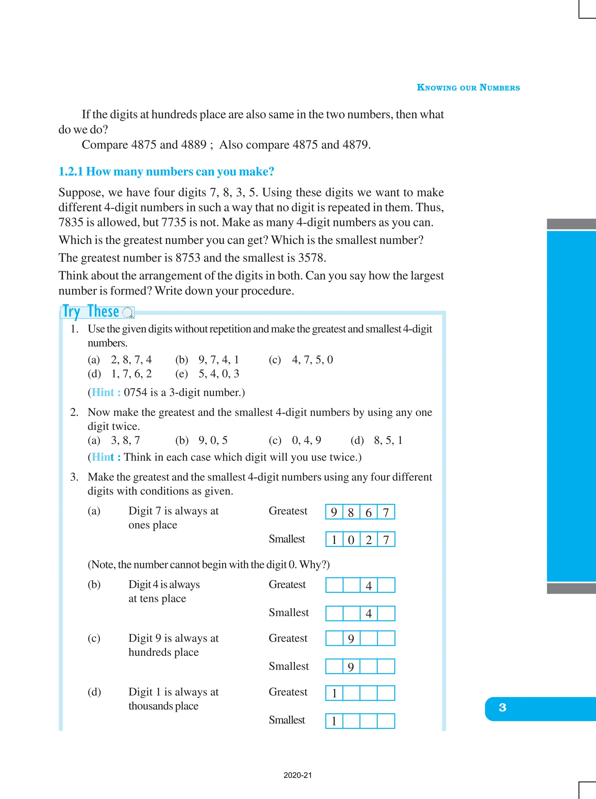 KNOWING OUR NUMBERS
3
9 8 6 7
1 0 2 7
4
4
9
9
1
If the digits at hundreds place are also same in the two numbers, then what
do we do?
Compare 4875 and 4889 ; Also compare 4875 and 4879.
1.2.1 How many numbers can you make?
Suppose, we have four digits 7, 8, 3, 5. Using these digits we want to make
different 4-digit numbers in such a way that no digit is repeated in them. Thus,
7835 is allowed, but 7735 is not. Make as many 4-digit numbers as you can.
Which is the greatest number you can get? Which is the smallest number?
The greatest number is 8753 and the smallest is 3578.
Think about the arrangement of the digits in both. Can you say how the largest
number is formed? Write down your procedure.
1. Usethegivendigitswithoutrepetitionandmakethegreatestandsmallest4-digit
numbers.
(a) 2, 8, 7, 4 (b) 9, 7, 4, 1 (c) 4, 7, 5, 0
(d) 1, 7, 6, 2 (e) 5, 4, 0, 3
(Hint : 0754 is a 3-digit number.)
2. Now make the greatest and the smallest 4-digit numbers by using any one
digit twice.
(a) 3, 8, 7 (b) 9, 0, 5 (c) 0, 4, 9 (d) 8, 5, 1
(Hint : Think in each case which digit will you use twice.)
3. Make the greatest and the smallest 4-digit numbers using any four different
digits with conditions as given.
(a) Digit 7 is always at Greatest
ones place
Smallest
(Note, the number cannot begin with the digit 0. Why?)
(b) Digit4isalways Greatest
at tens place
Smallest
(c) Digit 9 is always at Greatest
hundreds place
Smallest
(d) Digit 1 is always at Greatest
thousandsplace
Smallest 1
2020-21
 