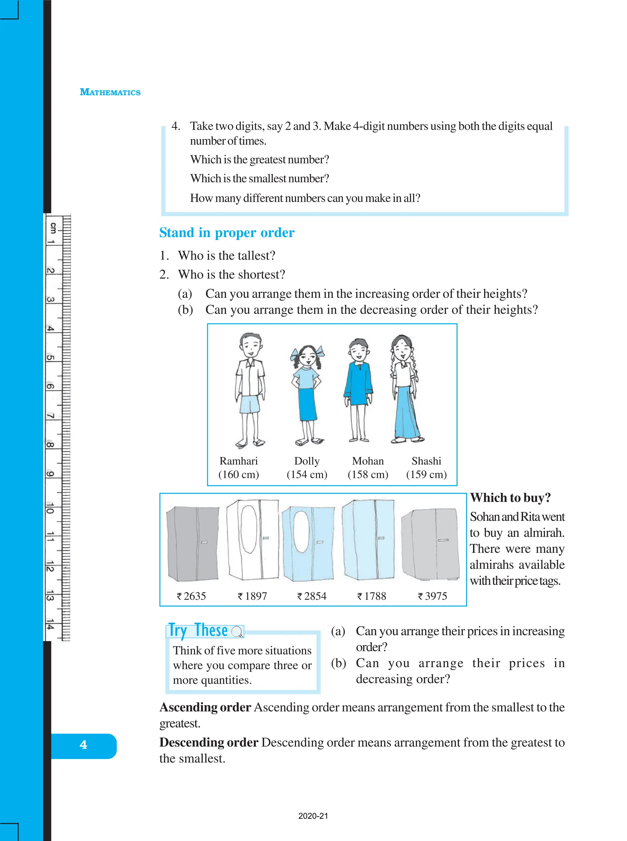 MATHEMATICS
4
Ramhari
(160 cm)
Dolly
(154 cm)
Mohan
(158 cm)
Shashi
(159 cm)
` 2635 ` 1897 ` 2854 ` 1788 ` 3975
4. Take two digits, say 2 and 3. Make 4-digit numbers using both the digits equal
numberoftimes.
Whichisthegreatestnumber?
Whichisthesmallestnumber?
Howmanydifferentnumberscanyoumakeinall?
Stand in proper order
1. Who is the tallest?
2. Who is the shortest?
(a) Can you arrange them in the increasing order of their heights?
(b) Can you arrange them in the decreasing order of their heights?
Which to buy?
SohanandRitawent
to buy an almirah.
There were many
almirahs available
withtheirpricetags.
(a) Can you arrange their prices in increasing
order?
(b) Can you arrange their prices in
decreasing order?
Ascending order Ascending order means arrangement from the smallest to the
greatest.
Descending order Descending order means arrangement from the greatest to
the smallest.
Think of five more situations
where you compare three or
more quantities.
2020-21
 