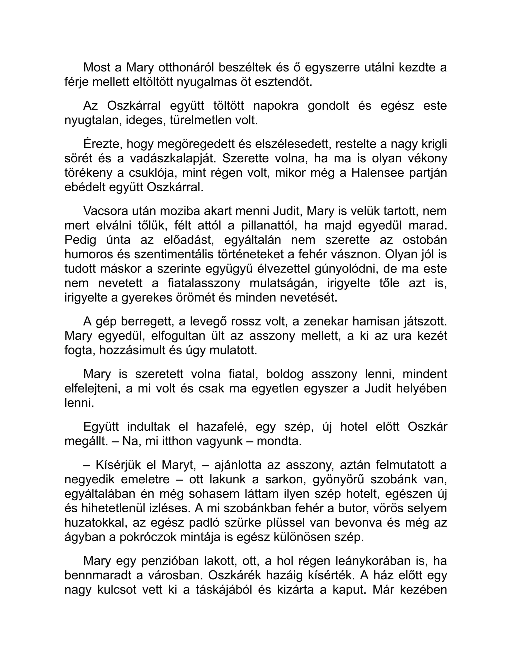 Most a Mary otthonáról beszéltek és ő egyszerre utálni kezdte a
férje mellett eltöltött nyugalmas öt esztendőt.
Az Oszkárral együtt töltött napokra gondolt és egész este
nyugtalan, ideges, türelmetlen volt.
Érezte, hogy megöregedett és elszélesedett, restelte a nagy krigli
sörét és a vadászkalapját. Szerette volna, ha ma is olyan vékony
törékeny a csuklója, mint régen volt, mikor még a Halensee partján
ebédelt együtt Oszkárral.
Vacsora után moziba akart menni Judit, Mary is velük tartott, nem
mert elválni tőlük, félt attól a pillanattól, ha majd egyedül marad.
Pedig únta az előadást, egyáltalán nem szerette az ostobán
humoros és szentimentális történeteket a fehér vásznon. Olyan jól is
tudott máskor a szerinte együgyű élvezettel gúnyolódni, de ma este
nem nevetett a fiatalasszony mulatságán, irigyelte tőle azt is,
irigyelte a gyerekes örömét és minden nevetését.
A gép berregett, a levegő rossz volt, a zenekar hamisan játszott.
Mary egyedül, elfogultan ült az asszony mellett, a ki az ura kezét
fogta, hozzásimult és úgy mulatott.
Mary is szeretett volna fiatal, boldog asszony lenni, mindent
elfelejteni, a mi volt és csak ma egyetlen egyszer a Judit helyében
lenni.
Együtt indultak el hazafelé, egy szép, új hotel előtt Oszkár
megállt. – Na, mi itthon vagyunk – mondta.
– Kísérjük el Maryt, – ajánlotta az asszony, aztán felmutatott a
negyedik emeletre – ott lakunk a sarkon, gyönyörű szobánk van,
egyáltalában én még sohasem láttam ilyen szép hotelt, egészen új
és hihetetlenül izléses. A mi szobánkban fehér a butor, vörös selyem
huzatokkal, az egész padló szürke plüssel van bevonva és még az
ágyban a pokróczok mintája is egész különösen szép.
Mary egy penzióban lakott, ott, a hol régen leánykorában is, ha
bennmaradt a városban. Oszkárék hazáig kísérték. A ház előtt egy
nagy kulcsot vett ki a táskájából és kizárta a kaput. Már kezében
 