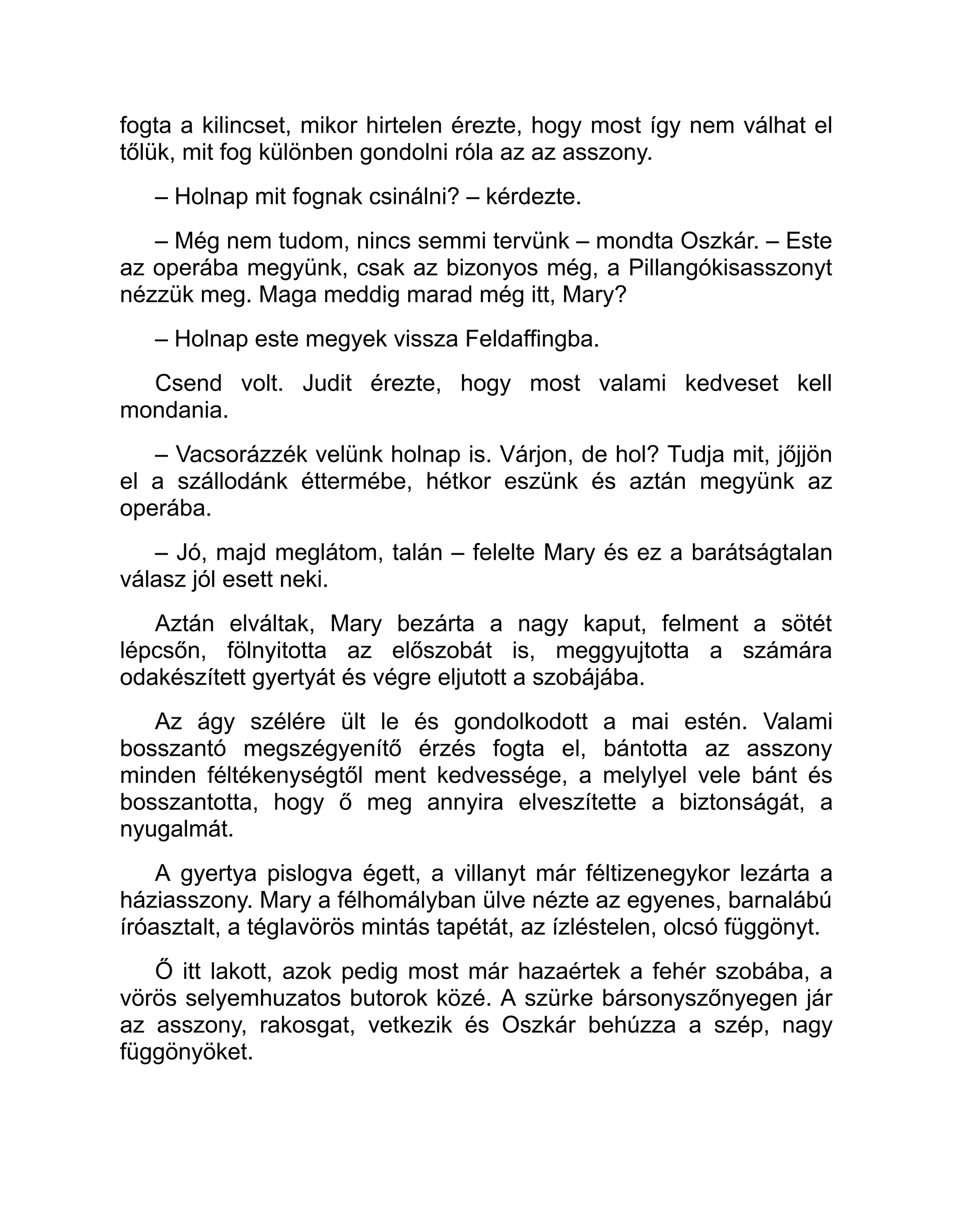 fogta a kilincset, mikor hirtelen érezte, hogy most így nem válhat el
tőlük, mit fog különben gondolni róla az az asszony.
– Holnap mit fognak csinálni? – kérdezte.
– Még nem tudom, nincs semmi tervünk – mondta Oszkár. – Este
az operába megyünk, csak az bizonyos még, a Pillangókisasszonyt
nézzük meg. Maga meddig marad még itt, Mary?
– Holnap este megyek vissza Feldaffingba.
Csend volt. Judit érezte, hogy most valami kedveset kell
mondania.
– Vacsorázzék velünk holnap is. Várjon, de hol? Tudja mit, jőjjön
el a szállodánk éttermébe, hétkor eszünk és aztán megyünk az
operába.
– Jó, majd meglátom, talán – felelte Mary és ez a barátságtalan
válasz jól esett neki.
Aztán elváltak, Mary bezárta a nagy kaput, felment a sötét
lépcsőn, fölnyitotta az előszobát is, meggyujtotta a számára
odakészített gyertyát és végre eljutott a szobájába.
Az ágy szélére ült le és gondolkodott a mai estén. Valami
bosszantó megszégyenítő érzés fogta el, bántotta az asszony
minden féltékenységtől ment kedvessége, a melylyel vele bánt és
bosszantotta, hogy ő meg annyira elveszítette a biztonságát, a
nyugalmát.
A gyertya pislogva égett, a villanyt már féltizenegykor lezárta a
háziasszony. Mary a félhomályban ülve nézte az egyenes, barnalábú
íróasztalt, a téglavörös mintás tapétát, az ízléstelen, olcsó függönyt.
Ő itt lakott, azok pedig most már hazaértek a fehér szobába, a
vörös selyemhuzatos butorok közé. A szürke bársonyszőnyegen jár
az asszony, rakosgat, vetkezik és Oszkár behúzza a szép, nagy
függönyöket.
 