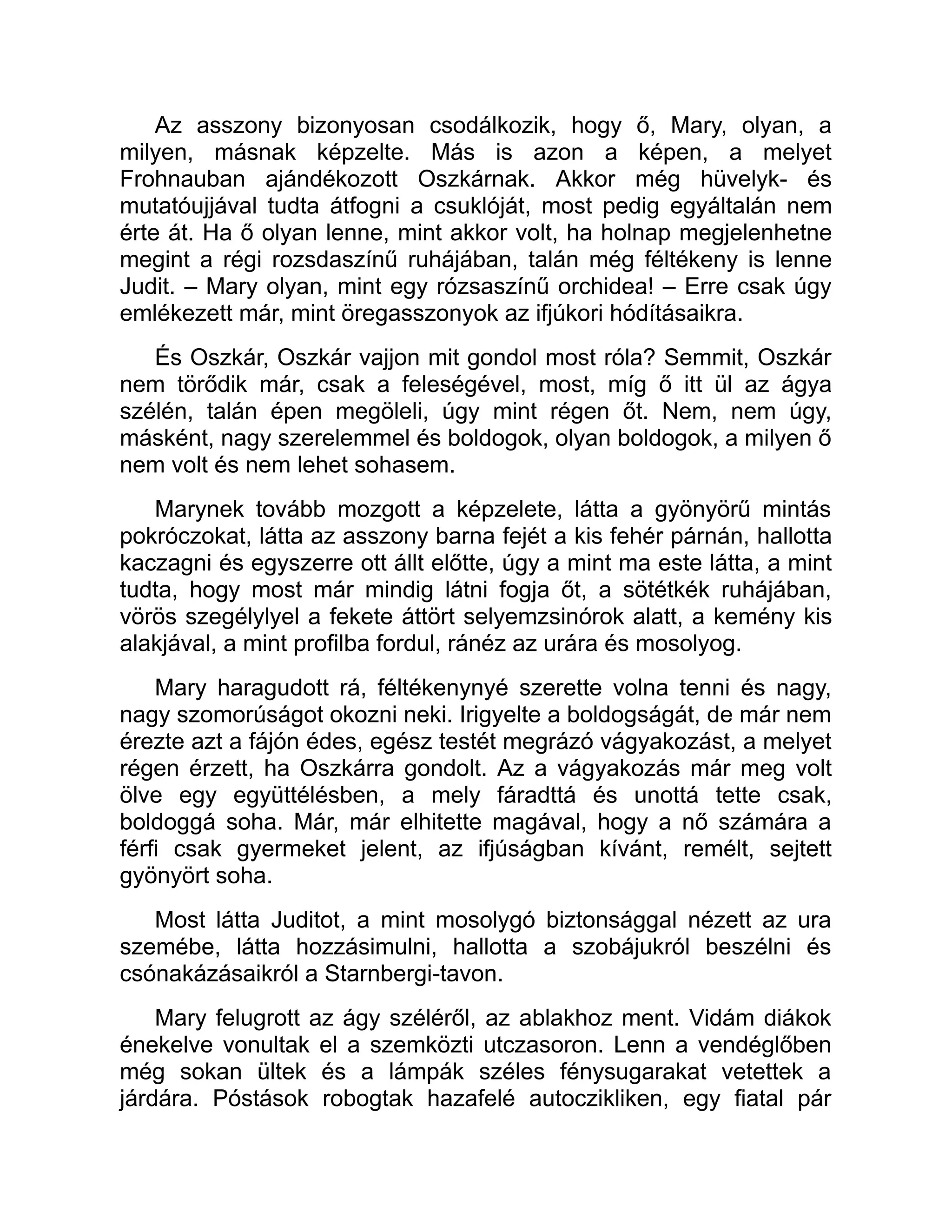 Az asszony bizonyosan csodálkozik, hogy ő, Mary, olyan, a
milyen, másnak képzelte. Más is azon a képen, a melyet
Frohnauban ajándékozott Oszkárnak. Akkor még hüvelyk- és
mutatóujjával tudta átfogni a csuklóját, most pedig egyáltalán nem
érte át. Ha ő olyan lenne, mint akkor volt, ha holnap megjelenhetne
megint a régi rozsdaszínű ruhájában, talán még féltékeny is lenne
Judit. – Mary olyan, mint egy rózsaszínű orchidea! – Erre csak úgy
emlékezett már, mint öregasszonyok az ifjúkori hódításaikra.
És Oszkár, Oszkár vajjon mit gondol most róla? Semmit, Oszkár
nem törődik már, csak a feleségével, most, míg ő itt ül az ágya
szélén, talán épen megöleli, úgy mint régen őt. Nem, nem úgy,
másként, nagy szerelemmel és boldogok, olyan boldogok, a milyen ő
nem volt és nem lehet sohasem.
Marynek tovább mozgott a képzelete, látta a gyönyörű mintás
pokróczokat, látta az asszony barna fejét a kis fehér párnán, hallotta
kaczagni és egyszerre ott állt előtte, úgy a mint ma este látta, a mint
tudta, hogy most már mindig látni fogja őt, a sötétkék ruhájában,
vörös szegélylyel a fekete áttört selyemzsinórok alatt, a kemény kis
alakjával, a mint profilba fordul, ránéz az urára és mosolyog.
Mary haragudott rá, féltékenynyé szerette volna tenni és nagy,
nagy szomorúságot okozni neki. Irigyelte a boldogságát, de már nem
érezte azt a fájón édes, egész testét megrázó vágyakozást, a melyet
régen érzett, ha Oszkárra gondolt. Az a vágyakozás már meg volt
ölve egy együttélésben, a mely fáradttá és unottá tette csak,
boldoggá soha. Már, már elhitette magával, hogy a nő számára a
férfi csak gyermeket jelent, az ifjúságban kívánt, remélt, sejtett
gyönyört soha.
Most látta Juditot, a mint mosolygó biztonsággal nézett az ura
szemébe, látta hozzásimulni, hallotta a szobájukról beszélni és
csónakázásaikról a Starnbergi-tavon.
Mary felugrott az ágy széléről, az ablakhoz ment. Vidám diákok
énekelve vonultak el a szemközti utczasoron. Lenn a vendéglőben
még sokan ültek és a lámpák széles fénysugarakat vetettek a
járdára. Póstások robogtak hazafelé autoczikliken, egy fiatal pár
 