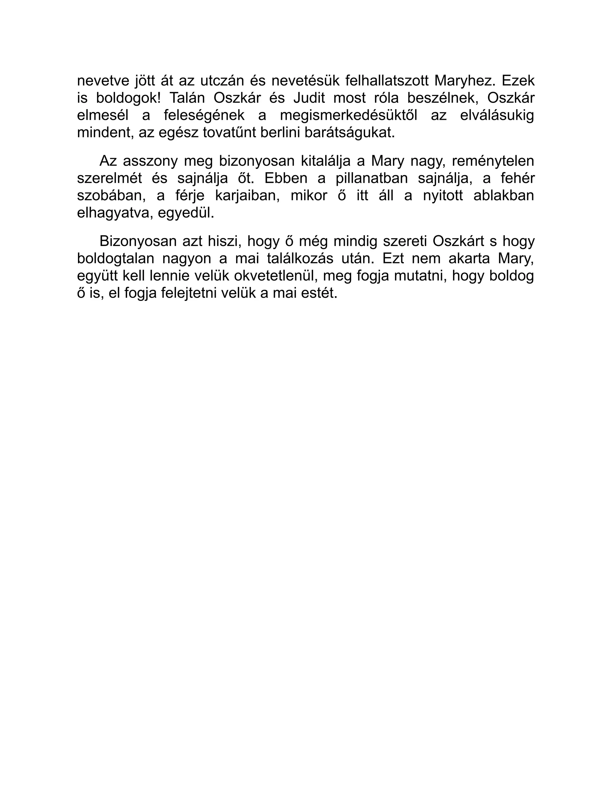 nevetve jött át az utczán és nevetésük felhallatszott Maryhez. Ezek
is boldogok! Talán Oszkár és Judit most róla beszélnek, Oszkár
elmesél a feleségének a megismerkedésüktől az elválásukig
mindent, az egész tovatűnt berlini barátságukat.
Az asszony meg bizonyosan kitalálja a Mary nagy, reménytelen
szerelmét és sajnálja őt. Ebben a pillanatban sajnálja, a fehér
szobában, a férje karjaiban, mikor ő itt áll a nyitott ablakban
elhagyatva, egyedül.
Bizonyosan azt hiszi, hogy ő még mindig szereti Oszkárt s hogy
boldogtalan nagyon a mai találkozás után. Ezt nem akarta Mary,
együtt kell lennie velük okvetetlenül, meg fogja mutatni, hogy boldog
ő is, el fogja felejtetni velük a mai estét.
 