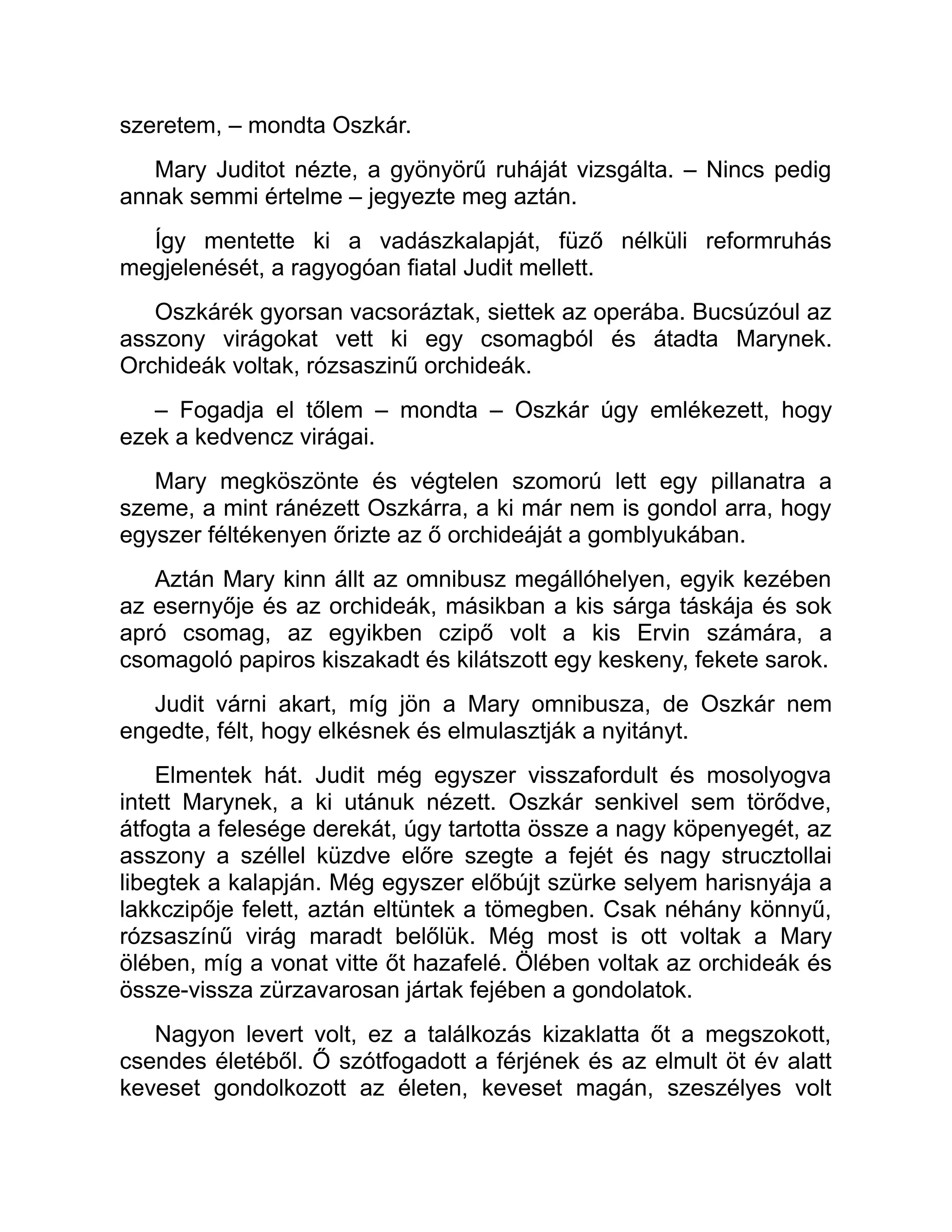 szeretem, – mondta Oszkár.
Mary Juditot nézte, a gyönyörű ruháját vizsgálta. – Nincs pedig
annak semmi értelme – jegyezte meg aztán.
Így mentette ki a vadászkalapját, füző nélküli reformruhás
megjelenését, a ragyogóan fiatal Judit mellett.
Oszkárék gyorsan vacsoráztak, siettek az operába. Bucsúzóul az
asszony virágokat vett ki egy csomagból és átadta Marynek.
Orchideák voltak, rózsaszinű orchideák.
– Fogadja el tőlem – mondta – Oszkár úgy emlékezett, hogy
ezek a kedvencz virágai.
Mary megköszönte és végtelen szomorú lett egy pillanatra a
szeme, a mint ránézett Oszkárra, a ki már nem is gondol arra, hogy
egyszer féltékenyen őrizte az ő orchideáját a gomblyukában.
Aztán Mary kinn állt az omnibusz megállóhelyen, egyik kezében
az esernyője és az orchideák, másikban a kis sárga táskája és sok
apró csomag, az egyikben czipő volt a kis Ervin számára, a
csomagoló papiros kiszakadt és kilátszott egy keskeny, fekete sarok.
Judit várni akart, míg jön a Mary omnibusza, de Oszkár nem
engedte, félt, hogy elkésnek és elmulasztják a nyitányt.
Elmentek hát. Judit még egyszer visszafordult és mosolyogva
intett Marynek, a ki utánuk nézett. Oszkár senkivel sem törődve,
átfogta a felesége derekát, úgy tartotta össze a nagy köpenyegét, az
asszony a széllel küzdve előre szegte a fejét és nagy strucztollai
libegtek a kalapján. Még egyszer előbújt szürke selyem harisnyája a
lakkczipője felett, aztán eltüntek a tömegben. Csak néhány könnyű,
rózsaszínű virág maradt belőlük. Még most is ott voltak a Mary
ölében, míg a vonat vitte őt hazafelé. Ölében voltak az orchideák és
össze-vissza zürzavarosan jártak fejében a gondolatok.
Nagyon levert volt, ez a találkozás kizaklatta őt a megszokott,
csendes életéből. Ő szótfogadott a férjének és az elmult öt év alatt
keveset gondolkozott az életen, keveset magán, szeszélyes volt
 
