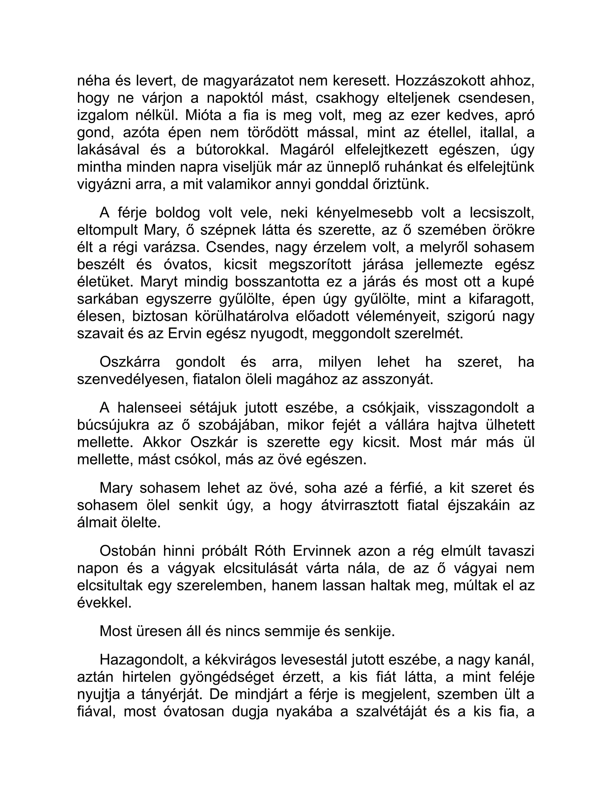 néha és levert, de magyarázatot nem keresett. Hozzászokott ahhoz,
hogy ne várjon a napoktól mást, csakhogy elteljenek csendesen,
izgalom nélkül. Mióta a fia is meg volt, meg az ezer kedves, apró
gond, azóta épen nem törődött mással, mint az étellel, itallal, a
lakásával és a bútorokkal. Magáról elfelejtkezett egészen, úgy
mintha minden napra viseljük már az ünneplő ruhánkat és elfelejtünk
vigyázni arra, a mit valamikor annyi gonddal őriztünk.
A férje boldog volt vele, neki kényelmesebb volt a lecsiszolt,
eltompult Mary, ő szépnek látta és szerette, az ő szemében örökre
élt a régi varázsa. Csendes, nagy érzelem volt, a melyről sohasem
beszélt és óvatos, kicsit megszorított járása jellemezte egész
életüket. Maryt mindig bosszantotta ez a járás és most ott a kupé
sarkában egyszerre gyűlölte, épen úgy gyűlölte, mint a kifaragott,
élesen, biztosan körülhatárolva előadott véleményeit, szigorú nagy
szavait és az Ervin egész nyugodt, meggondolt szerelmét.
Oszkárra gondolt és arra, milyen lehet ha szeret, ha
szenvedélyesen, fiatalon öleli magához az asszonyát.
A halenseei sétájuk jutott eszébe, a csókjaik, visszagondolt a
búcsújukra az ő szobájában, mikor fejét a vállára hajtva ülhetett
mellette. Akkor Oszkár is szerette egy kicsit. Most már más ül
mellette, mást csókol, más az övé egészen.
Mary sohasem lehet az övé, soha azé a férfié, a kit szeret és
sohasem ölel senkit úgy, a hogy átvirrasztott fiatal éjszakáin az
álmait ölelte.
Ostobán hinni próbált Róth Ervinnek azon a rég elmúlt tavaszi
napon és a vágyak elcsitulását várta nála, de az ő vágyai nem
elcsitultak egy szerelemben, hanem lassan haltak meg, múltak el az
évekkel.
Most üresen áll és nincs semmije és senkije.
Hazagondolt, a kékvirágos levesestál jutott eszébe, a nagy kanál,
aztán hirtelen gyöngédséget érzett, a kis fiát látta, a mint feléje
nyujtja a tányérját. De mindjárt a férje is megjelent, szemben ült a
fiával, most óvatosan dugja nyakába a szalvétáját és a kis fia, a
 