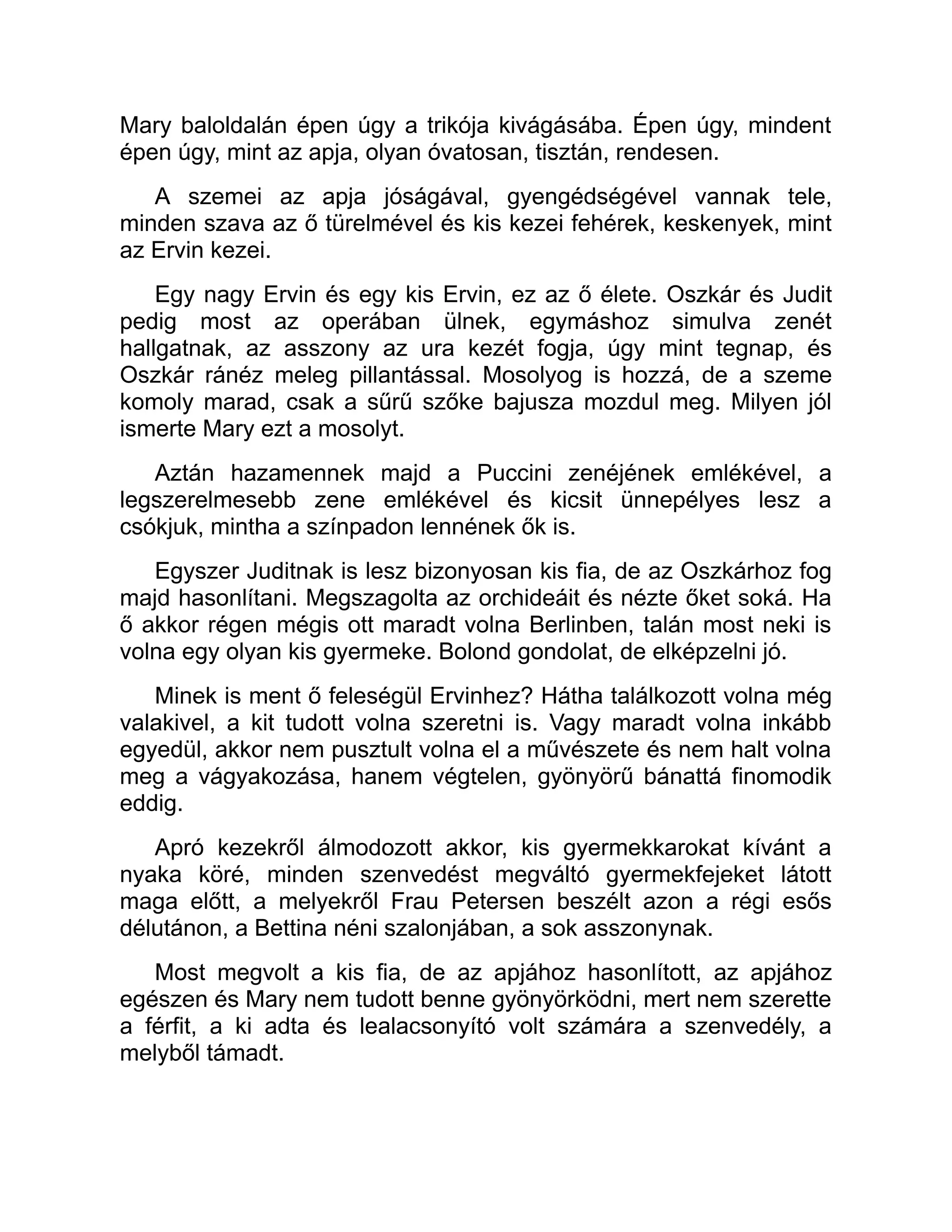 Mary baloldalán épen úgy a trikója kivágásába. Épen úgy, mindent
épen úgy, mint az apja, olyan óvatosan, tisztán, rendesen.
A szemei az apja jóságával, gyengédségével vannak tele,
minden szava az ő türelmével és kis kezei fehérek, keskenyek, mint
az Ervin kezei.
Egy nagy Ervin és egy kis Ervin, ez az ő élete. Oszkár és Judit
pedig most az operában ülnek, egymáshoz simulva zenét
hallgatnak, az asszony az ura kezét fogja, úgy mint tegnap, és
Oszkár ránéz meleg pillantással. Mosolyog is hozzá, de a szeme
komoly marad, csak a sűrű szőke bajusza mozdul meg. Milyen jól
ismerte Mary ezt a mosolyt.
Aztán hazamennek majd a Puccini zenéjének emlékével, a
legszerelmesebb zene emlékével és kicsit ünnepélyes lesz a
csókjuk, mintha a színpadon lennének ők is.
Egyszer Juditnak is lesz bizonyosan kis fia, de az Oszkárhoz fog
majd hasonlítani. Megszagolta az orchideáit és nézte őket soká. Ha
ő akkor régen mégis ott maradt volna Berlinben, talán most neki is
volna egy olyan kis gyermeke. Bolond gondolat, de elképzelni jó.
Minek is ment ő feleségül Ervinhez? Hátha találkozott volna még
valakivel, a kit tudott volna szeretni is. Vagy maradt volna inkább
egyedül, akkor nem pusztult volna el a művészete és nem halt volna
meg a vágyakozása, hanem végtelen, gyönyörű bánattá finomodik
eddig.
Apró kezekről álmodozott akkor, kis gyermekkarokat kívánt a
nyaka köré, minden szenvedést megváltó gyermekfejeket látott
maga előtt, a melyekről Frau Petersen beszélt azon a régi esős
délutánon, a Bettina néni szalonjában, a sok asszonynak.
Most megvolt a kis fia, de az apjához hasonlított, az apjához
egészen és Mary nem tudott benne gyönyörködni, mert nem szerette
a férfit, a ki adta és lealacsonyító volt számára a szenvedély, a
melyből támadt.
 