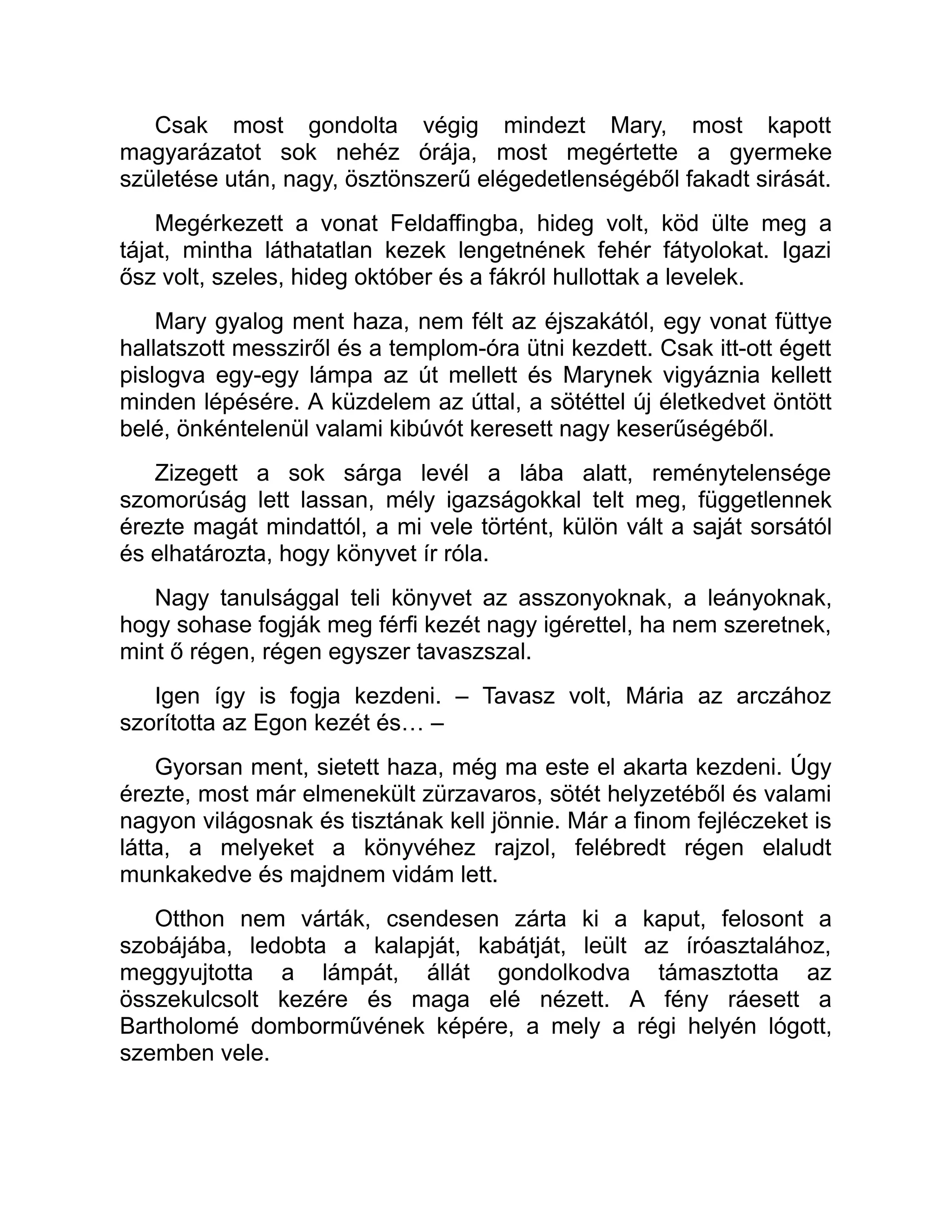 Csak most gondolta végig mindezt Mary, most kapott
magyarázatot sok nehéz órája, most megértette a gyermeke
születése után, nagy, ösztönszerű elégedetlenségéből fakadt sirását.
Megérkezett a vonat Feldaffingba, hideg volt, köd ülte meg a
tájat, mintha láthatatlan kezek lengetnének fehér fátyolokat. Igazi
ősz volt, szeles, hideg október és a fákról hullottak a levelek.
Mary gyalog ment haza, nem félt az éjszakától, egy vonat füttye
hallatszott messziről és a templom-óra ütni kezdett. Csak itt-ott égett
pislogva egy-egy lámpa az út mellett és Marynek vigyáznia kellett
minden lépésére. A küzdelem az úttal, a sötéttel új életkedvet öntött
belé, önkéntelenül valami kibúvót keresett nagy keserűségéből.
Zizegett a sok sárga levél a lába alatt, reménytelensége
szomorúság lett lassan, mély igazságokkal telt meg, függetlennek
érezte magát mindattól, a mi vele történt, külön vált a saját sorsától
és elhatározta, hogy könyvet ír róla.
Nagy tanulsággal teli könyvet az asszonyoknak, a leányoknak,
hogy sohase fogják meg férfi kezét nagy igérettel, ha nem szeretnek,
mint ő régen, régen egyszer tavaszszal.
Igen így is fogja kezdeni. – Tavasz volt, Mária az arczához
szorította az Egon kezét és… –
Gyorsan ment, sietett haza, még ma este el akarta kezdeni. Úgy
érezte, most már elmenekült zürzavaros, sötét helyzetéből és valami
nagyon világosnak és tisztának kell jönnie. Már a finom fejléczeket is
látta, a melyeket a könyvéhez rajzol, felébredt régen elaludt
munkakedve és majdnem vidám lett.
Otthon nem várták, csendesen zárta ki a kaput, felosont a
szobájába, ledobta a kalapját, kabátját, leült az íróasztalához,
meggyujtotta a lámpát, állát gondolkodva támasztotta az
összekulcsolt kezére és maga elé nézett. A fény ráesett a
Bartholomé domborművének képére, a mely a régi helyén lógott,
szemben vele.
 