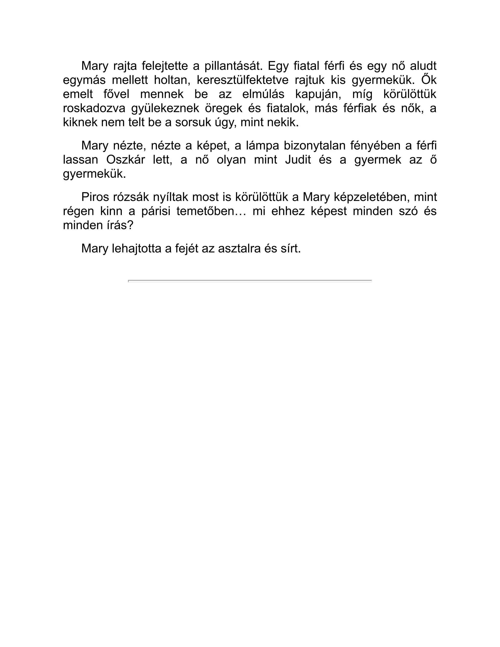 Mary rajta felejtette a pillantását. Egy fiatal férfi és egy nő aludt
egymás mellett holtan, keresztülfektetve rajtuk kis gyermekük. Ők
emelt fővel mennek be az elmúlás kapuján, míg körülöttük
roskadozva gyülekeznek öregek és fiatalok, más férfiak és nők, a
kiknek nem telt be a sorsuk úgy, mint nekik.
Mary nézte, nézte a képet, a lámpa bizonytalan fényében a férfi
lassan Oszkár lett, a nő olyan mint Judit és a gyermek az ő
gyermekük.
Piros rózsák nyíltak most is körülöttük a Mary képzeletében, mint
régen kinn a párisi temetőben… mi ehhez képest minden szó és
minden írás?
Mary lehajtotta a fejét az asztalra és sírt.
 