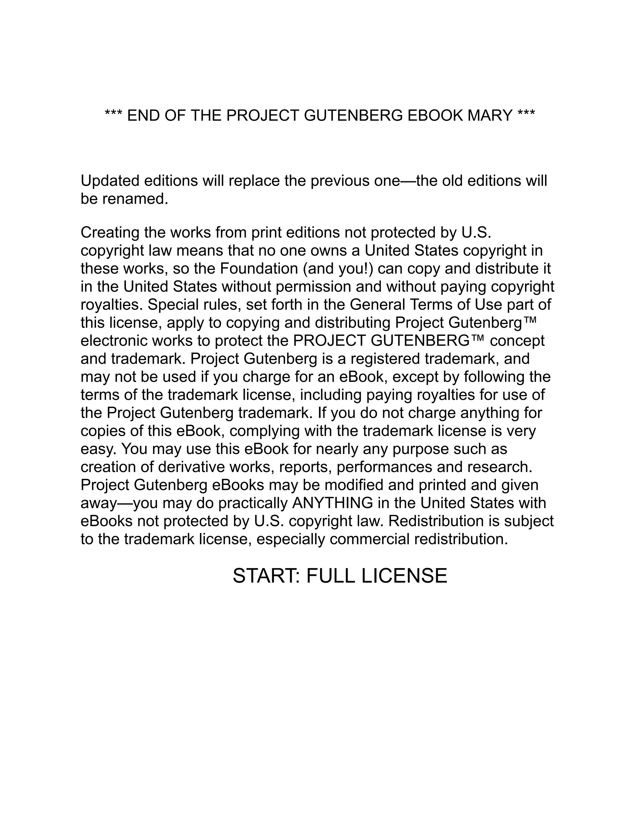 *** END OF THE PROJECT GUTENBERG EBOOK MARY ***
Updated editions will replace the previous one—the old editions will
be renamed.
Creating the works from print editions not protected by U.S.
copyright law means that no one owns a United States copyright in
these works, so the Foundation (and you!) can copy and distribute it
in the United States without permission and without paying copyright
royalties. Special rules, set forth in the General Terms of Use part of
this license, apply to copying and distributing Project Gutenberg™
electronic works to protect the PROJECT GUTENBERG™ concept
and trademark. Project Gutenberg is a registered trademark, and
may not be used if you charge for an eBook, except by following the
terms of the trademark license, including paying royalties for use of
the Project Gutenberg trademark. If you do not charge anything for
copies of this eBook, complying with the trademark license is very
easy. You may use this eBook for nearly any purpose such as
creation of derivative works, reports, performances and research.
Project Gutenberg eBooks may be modified and printed and given
away—you may do practically ANYTHING in the United States with
eBooks not protected by U.S. copyright law. Redistribution is subject
to the trademark license, especially commercial redistribution.
START: FULL LICENSE
 