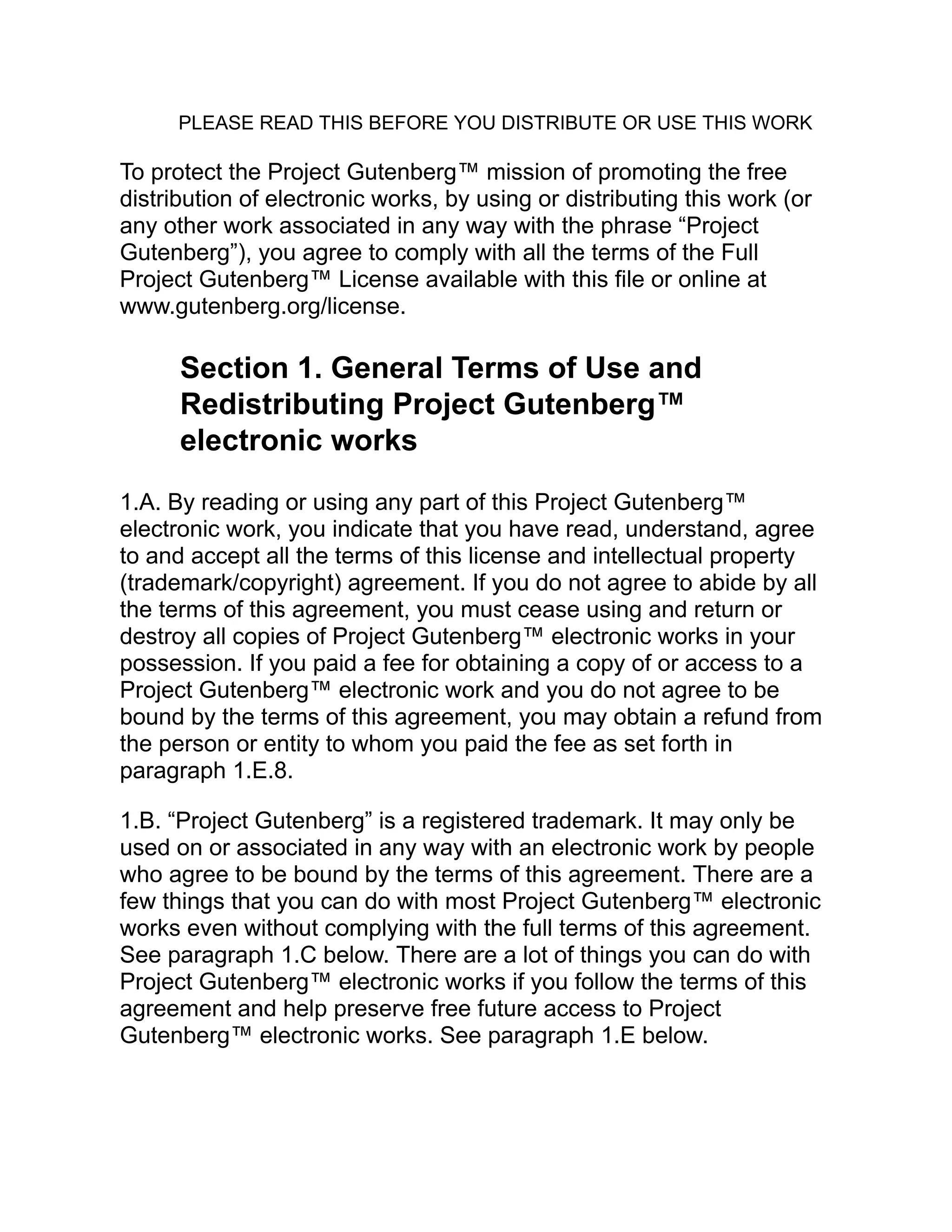 PLEASE READ THIS BEFORE YOU DISTRIBUTE OR USE THIS WORK
To protect the Project Gutenberg™ mission of promoting the free
distribution of electronic works, by using or distributing this work (or
any other work associated in any way with the phrase “Project
Gutenberg”), you agree to comply with all the terms of the Full
Project Gutenberg™ License available with this file or online at
www.gutenberg.org/license.
Section 1. General Terms of Use and
Redistributing Project Gutenberg™
electronic works
1.A. By reading or using any part of this Project Gutenberg™
electronic work, you indicate that you have read, understand, agree
to and accept all the terms of this license and intellectual property
(trademark/copyright) agreement. If you do not agree to abide by all
the terms of this agreement, you must cease using and return or
destroy all copies of Project Gutenberg™ electronic works in your
possession. If you paid a fee for obtaining a copy of or access to a
Project Gutenberg™ electronic work and you do not agree to be
bound by the terms of this agreement, you may obtain a refund from
the person or entity to whom you paid the fee as set forth in
paragraph 1.E.8.
1.B. “Project Gutenberg” is a registered trademark. It may only be
used on or associated in any way with an electronic work by people
who agree to be bound by the terms of this agreement. There are a
few things that you can do with most Project Gutenberg™ electronic
works even without complying with the full terms of this agreement.
See paragraph 1.C below. There are a lot of things you can do with
Project Gutenberg™ electronic works if you follow the terms of this
agreement and help preserve free future access to Project
Gutenberg™ electronic works. See paragraph 1.E below.
 