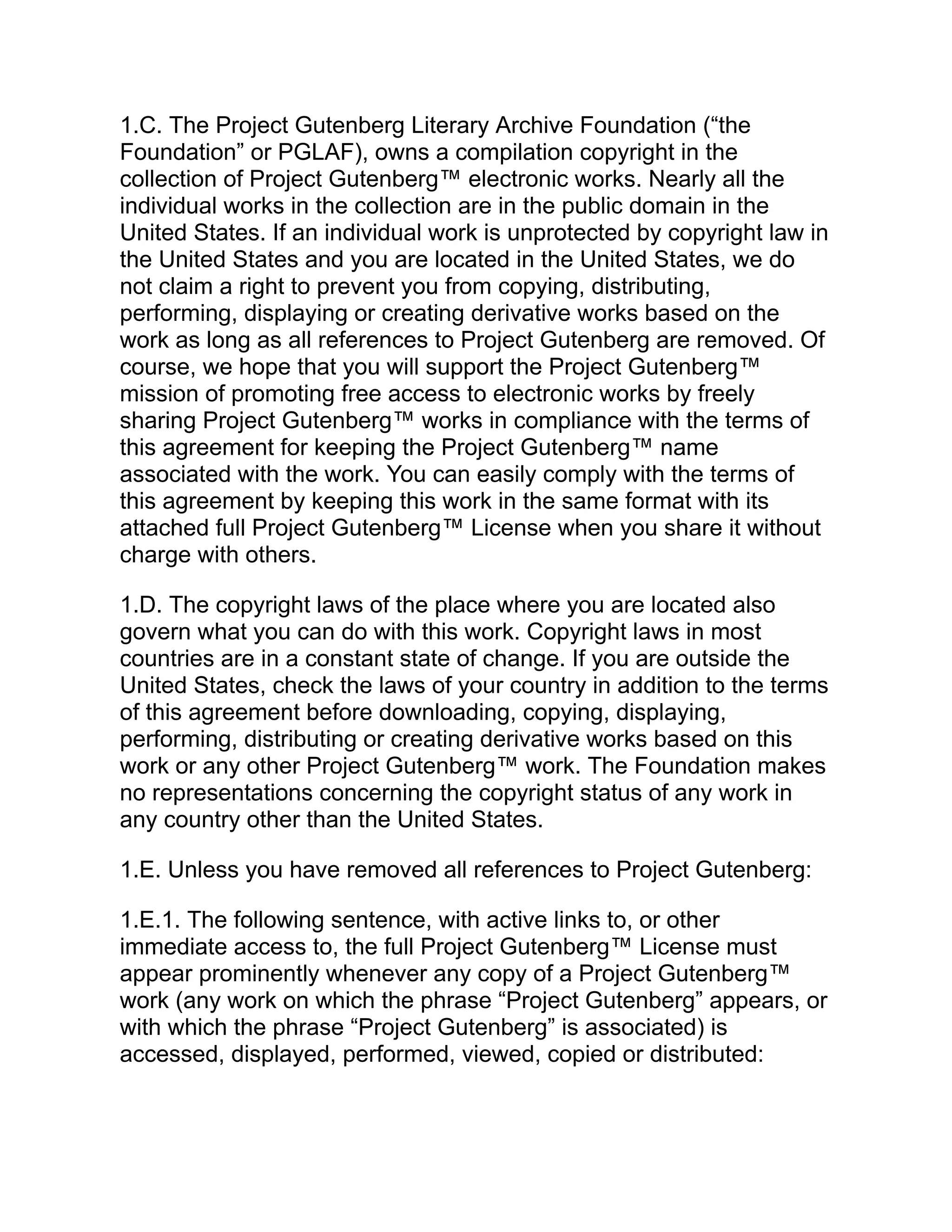 1.C. The Project Gutenberg Literary Archive Foundation (“the
Foundation” or PGLAF), owns a compilation copyright in the
collection of Project Gutenberg™ electronic works. Nearly all the
individual works in the collection are in the public domain in the
United States. If an individual work is unprotected by copyright law in
the United States and you are located in the United States, we do
not claim a right to prevent you from copying, distributing,
performing, displaying or creating derivative works based on the
work as long as all references to Project Gutenberg are removed. Of
course, we hope that you will support the Project Gutenberg™
mission of promoting free access to electronic works by freely
sharing Project Gutenberg™ works in compliance with the terms of
this agreement for keeping the Project Gutenberg™ name
associated with the work. You can easily comply with the terms of
this agreement by keeping this work in the same format with its
attached full Project Gutenberg™ License when you share it without
charge with others.
1.D. The copyright laws of the place where you are located also
govern what you can do with this work. Copyright laws in most
countries are in a constant state of change. If you are outside the
United States, check the laws of your country in addition to the terms
of this agreement before downloading, copying, displaying,
performing, distributing or creating derivative works based on this
work or any other Project Gutenberg™ work. The Foundation makes
no representations concerning the copyright status of any work in
any country other than the United States.
1.E. Unless you have removed all references to Project Gutenberg:
1.E.1. The following sentence, with active links to, or other
immediate access to, the full Project Gutenberg™ License must
appear prominently whenever any copy of a Project Gutenberg™
work (any work on which the phrase “Project Gutenberg” appears, or
with which the phrase “Project Gutenberg” is associated) is
accessed, displayed, performed, viewed, copied or distributed:
 
