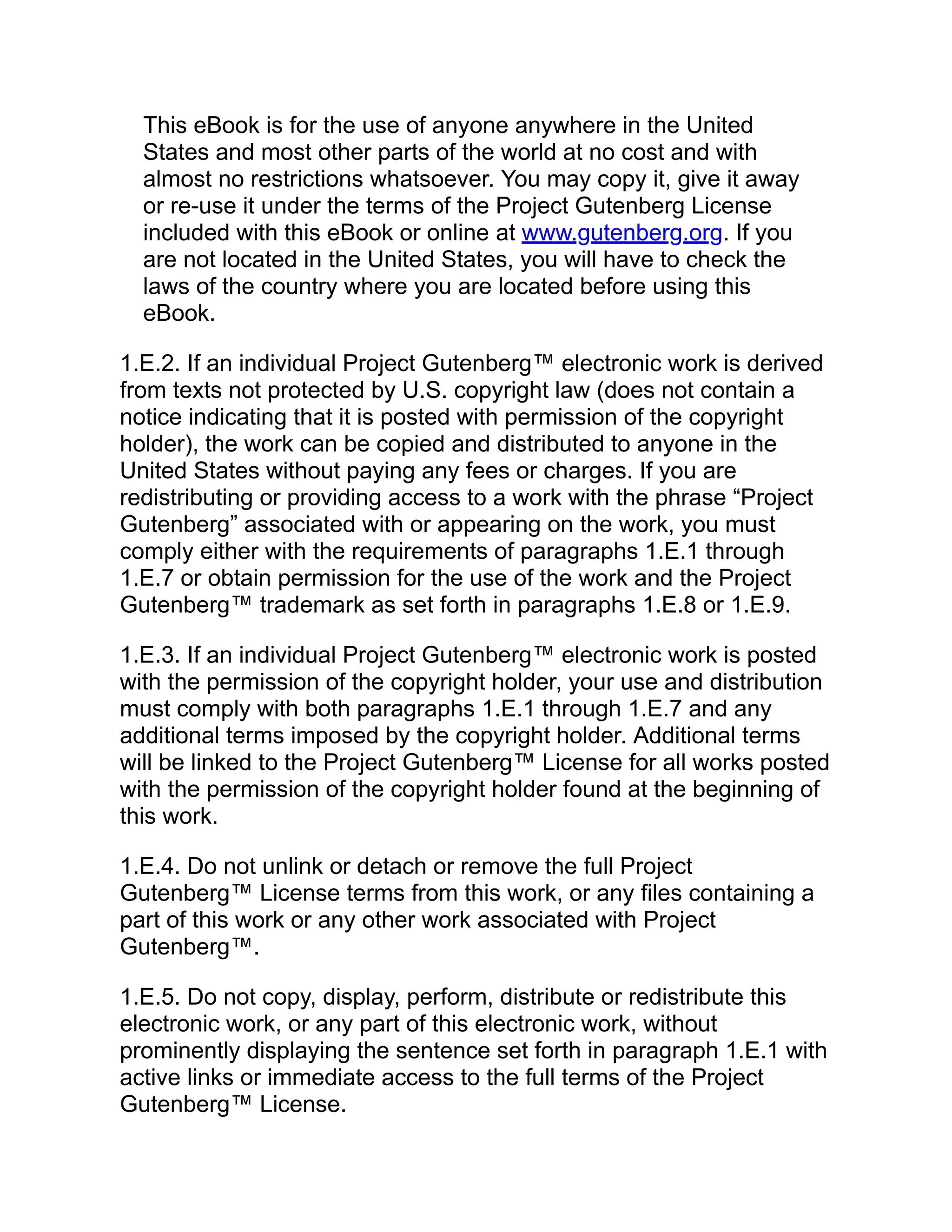 This eBook is for the use of anyone anywhere in the United
States and most other parts of the world at no cost and with
almost no restrictions whatsoever. You may copy it, give it away
or re-use it under the terms of the Project Gutenberg License
included with this eBook or online at www.gutenberg.org. If you
are not located in the United States, you will have to check the
laws of the country where you are located before using this
eBook.
1.E.2. If an individual Project Gutenberg™ electronic work is derived
from texts not protected by U.S. copyright law (does not contain a
notice indicating that it is posted with permission of the copyright
holder), the work can be copied and distributed to anyone in the
United States without paying any fees or charges. If you are
redistributing or providing access to a work with the phrase “Project
Gutenberg” associated with or appearing on the work, you must
comply either with the requirements of paragraphs 1.E.1 through
1.E.7 or obtain permission for the use of the work and the Project
Gutenberg™ trademark as set forth in paragraphs 1.E.8 or 1.E.9.
1.E.3. If an individual Project Gutenberg™ electronic work is posted
with the permission of the copyright holder, your use and distribution
must comply with both paragraphs 1.E.1 through 1.E.7 and any
additional terms imposed by the copyright holder. Additional terms
will be linked to the Project Gutenberg™ License for all works posted
with the permission of the copyright holder found at the beginning of
this work.
1.E.4. Do not unlink or detach or remove the full Project
Gutenberg™ License terms from this work, or any files containing a
part of this work or any other work associated with Project
Gutenberg™.
1.E.5. Do not copy, display, perform, distribute or redistribute this
electronic work, or any part of this electronic work, without
prominently displaying the sentence set forth in paragraph 1.E.1 with
active links or immediate access to the full terms of the Project
Gutenberg™ License.
 