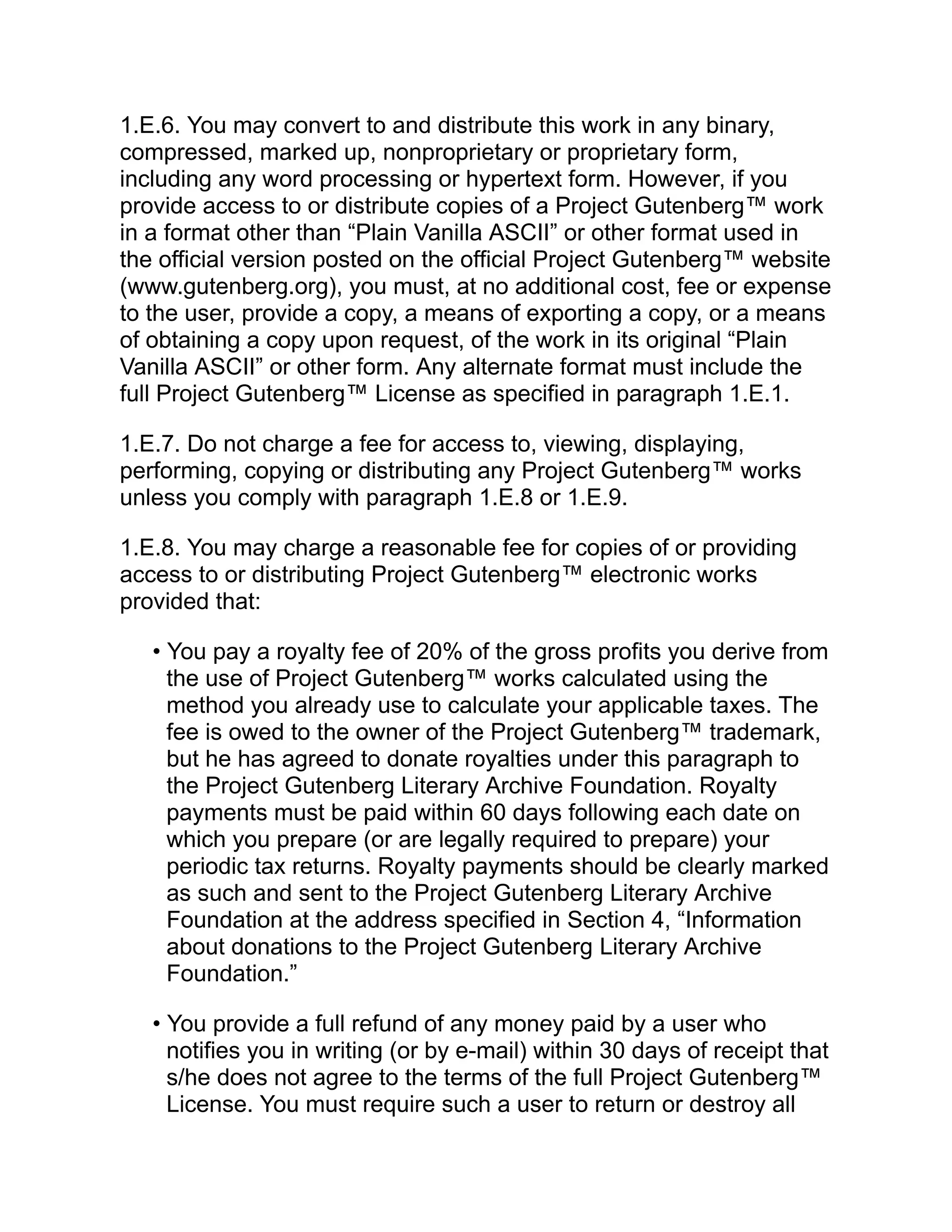 1.E.6. You may convert to and distribute this work in any binary,
compressed, marked up, nonproprietary or proprietary form,
including any word processing or hypertext form. However, if you
provide access to or distribute copies of a Project Gutenberg™ work
in a format other than “Plain Vanilla ASCII” or other format used in
the official version posted on the official Project Gutenberg™ website
(www.gutenberg.org), you must, at no additional cost, fee or expense
to the user, provide a copy, a means of exporting a copy, or a means
of obtaining a copy upon request, of the work in its original “Plain
Vanilla ASCII” or other form. Any alternate format must include the
full Project Gutenberg™ License as specified in paragraph 1.E.1.
1.E.7. Do not charge a fee for access to, viewing, displaying,
performing, copying or distributing any Project Gutenberg™ works
unless you comply with paragraph 1.E.8 or 1.E.9.
1.E.8. You may charge a reasonable fee for copies of or providing
access to or distributing Project Gutenberg™ electronic works
provided that:
• You pay a royalty fee of 20% of the gross profits you derive from
the use of Project Gutenberg™ works calculated using the
method you already use to calculate your applicable taxes. The
fee is owed to the owner of the Project Gutenberg™ trademark,
but he has agreed to donate royalties under this paragraph to
the Project Gutenberg Literary Archive Foundation. Royalty
payments must be paid within 60 days following each date on
which you prepare (or are legally required to prepare) your
periodic tax returns. Royalty payments should be clearly marked
as such and sent to the Project Gutenberg Literary Archive
Foundation at the address specified in Section 4, “Information
about donations to the Project Gutenberg Literary Archive
Foundation.”
• You provide a full refund of any money paid by a user who
notifies you in writing (or by e-mail) within 30 days of receipt that
s/he does not agree to the terms of the full Project Gutenberg™
License. You must require such a user to return or destroy all
 