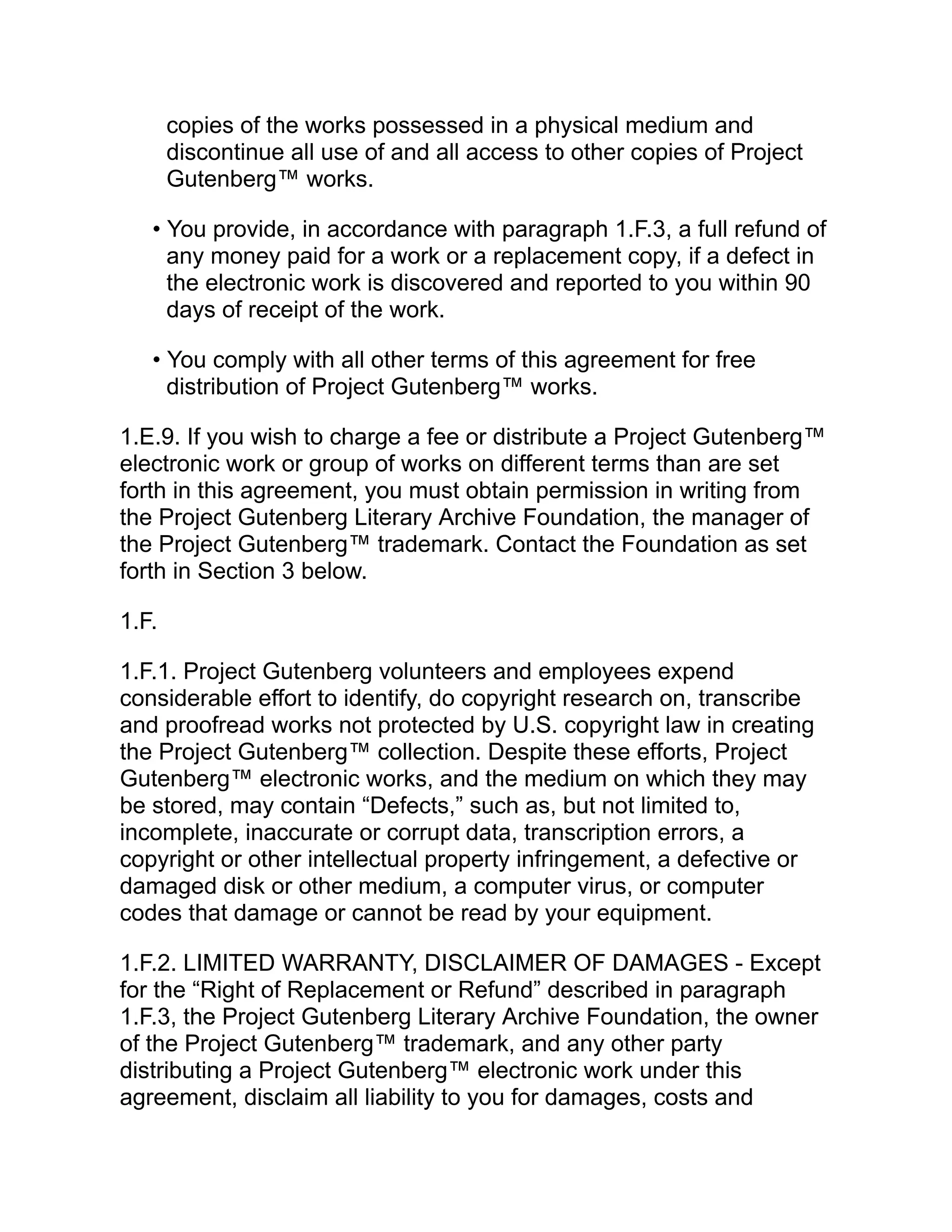 copies of the works possessed in a physical medium and
discontinue all use of and all access to other copies of Project
Gutenberg™ works.
• You provide, in accordance with paragraph 1.F.3, a full refund of
any money paid for a work or a replacement copy, if a defect in
the electronic work is discovered and reported to you within 90
days of receipt of the work.
• You comply with all other terms of this agreement for free
distribution of Project Gutenberg™ works.
1.E.9. If you wish to charge a fee or distribute a Project Gutenberg™
electronic work or group of works on different terms than are set
forth in this agreement, you must obtain permission in writing from
the Project Gutenberg Literary Archive Foundation, the manager of
the Project Gutenberg™ trademark. Contact the Foundation as set
forth in Section 3 below.
1.F.
1.F.1. Project Gutenberg volunteers and employees expend
considerable effort to identify, do copyright research on, transcribe
and proofread works not protected by U.S. copyright law in creating
the Project Gutenberg™ collection. Despite these efforts, Project
Gutenberg™ electronic works, and the medium on which they may
be stored, may contain “Defects,” such as, but not limited to,
incomplete, inaccurate or corrupt data, transcription errors, a
copyright or other intellectual property infringement, a defective or
damaged disk or other medium, a computer virus, or computer
codes that damage or cannot be read by your equipment.
1.F.2. LIMITED WARRANTY, DISCLAIMER OF DAMAGES - Except
for the “Right of Replacement or Refund” described in paragraph
1.F.3, the Project Gutenberg Literary Archive Foundation, the owner
of the Project Gutenberg™ trademark, and any other party
distributing a Project Gutenberg™ electronic work under this
agreement, disclaim all liability to you for damages, costs and
 