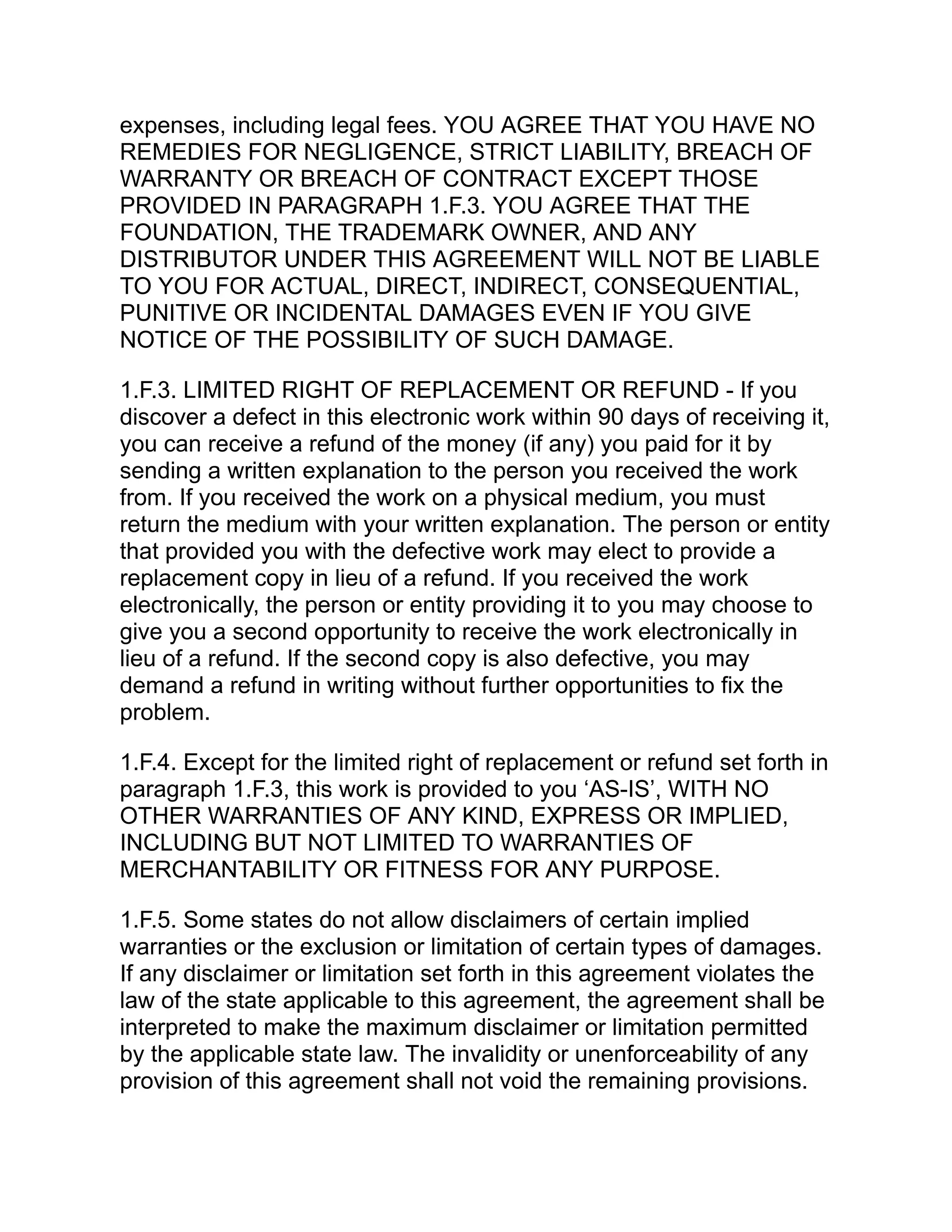 expenses, including legal fees. YOU AGREE THAT YOU HAVE NO
REMEDIES FOR NEGLIGENCE, STRICT LIABILITY, BREACH OF
WARRANTY OR BREACH OF CONTRACT EXCEPT THOSE
PROVIDED IN PARAGRAPH 1.F.3. YOU AGREE THAT THE
FOUNDATION, THE TRADEMARK OWNER, AND ANY
DISTRIBUTOR UNDER THIS AGREEMENT WILL NOT BE LIABLE
TO YOU FOR ACTUAL, DIRECT, INDIRECT, CONSEQUENTIAL,
PUNITIVE OR INCIDENTAL DAMAGES EVEN IF YOU GIVE
NOTICE OF THE POSSIBILITY OF SUCH DAMAGE.
1.F.3. LIMITED RIGHT OF REPLACEMENT OR REFUND - If you
discover a defect in this electronic work within 90 days of receiving it,
you can receive a refund of the money (if any) you paid for it by
sending a written explanation to the person you received the work
from. If you received the work on a physical medium, you must
return the medium with your written explanation. The person or entity
that provided you with the defective work may elect to provide a
replacement copy in lieu of a refund. If you received the work
electronically, the person or entity providing it to you may choose to
give you a second opportunity to receive the work electronically in
lieu of a refund. If the second copy is also defective, you may
demand a refund in writing without further opportunities to fix the
problem.
1.F.4. Except for the limited right of replacement or refund set forth in
paragraph 1.F.3, this work is provided to you ‘AS-IS’, WITH NO
OTHER WARRANTIES OF ANY KIND, EXPRESS OR IMPLIED,
INCLUDING BUT NOT LIMITED TO WARRANTIES OF
MERCHANTABILITY OR FITNESS FOR ANY PURPOSE.
1.F.5. Some states do not allow disclaimers of certain implied
warranties or the exclusion or limitation of certain types of damages.
If any disclaimer or limitation set forth in this agreement violates the
law of the state applicable to this agreement, the agreement shall be
interpreted to make the maximum disclaimer or limitation permitted
by the applicable state law. The invalidity or unenforceability of any
provision of this agreement shall not void the remaining provisions.
 
