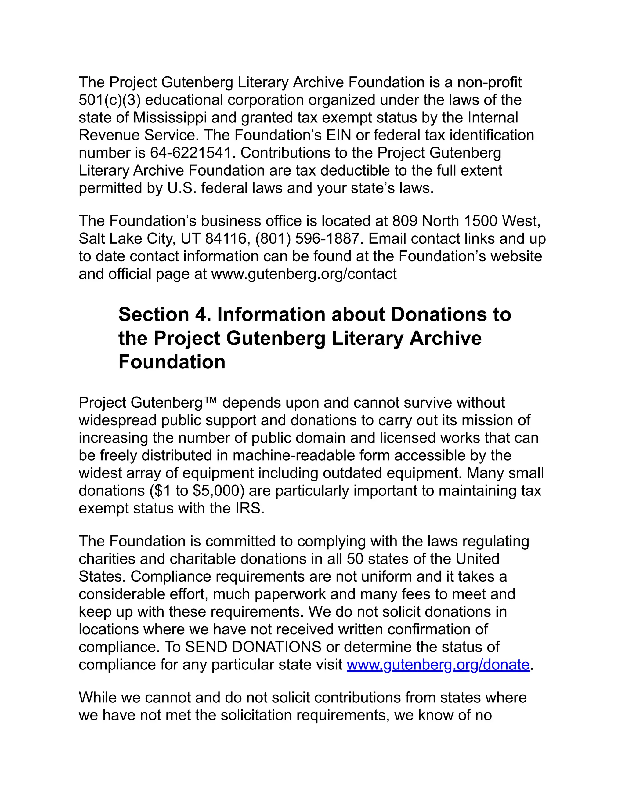 The Project Gutenberg Literary Archive Foundation is a non-profit
501(c)(3) educational corporation organized under the laws of the
state of Mississippi and granted tax exempt status by the Internal
Revenue Service. The Foundation’s EIN or federal tax identification
number is 64-6221541. Contributions to the Project Gutenberg
Literary Archive Foundation are tax deductible to the full extent
permitted by U.S. federal laws and your state’s laws.
The Foundation’s business office is located at 809 North 1500 West,
Salt Lake City, UT 84116, (801) 596-1887. Email contact links and up
to date contact information can be found at the Foundation’s website
and official page at www.gutenberg.org/contact
Section 4. Information about Donations to
the Project Gutenberg Literary Archive
Foundation
Project Gutenberg™ depends upon and cannot survive without
widespread public support and donations to carry out its mission of
increasing the number of public domain and licensed works that can
be freely distributed in machine-readable form accessible by the
widest array of equipment including outdated equipment. Many small
donations ($1 to $5,000) are particularly important to maintaining tax
exempt status with the IRS.
The Foundation is committed to complying with the laws regulating
charities and charitable donations in all 50 states of the United
States. Compliance requirements are not uniform and it takes a
considerable effort, much paperwork and many fees to meet and
keep up with these requirements. We do not solicit donations in
locations where we have not received written confirmation of
compliance. To SEND DONATIONS or determine the status of
compliance for any particular state visit www.gutenberg.org/donate.
While we cannot and do not solicit contributions from states where
we have not met the solicitation requirements, we know of no
 