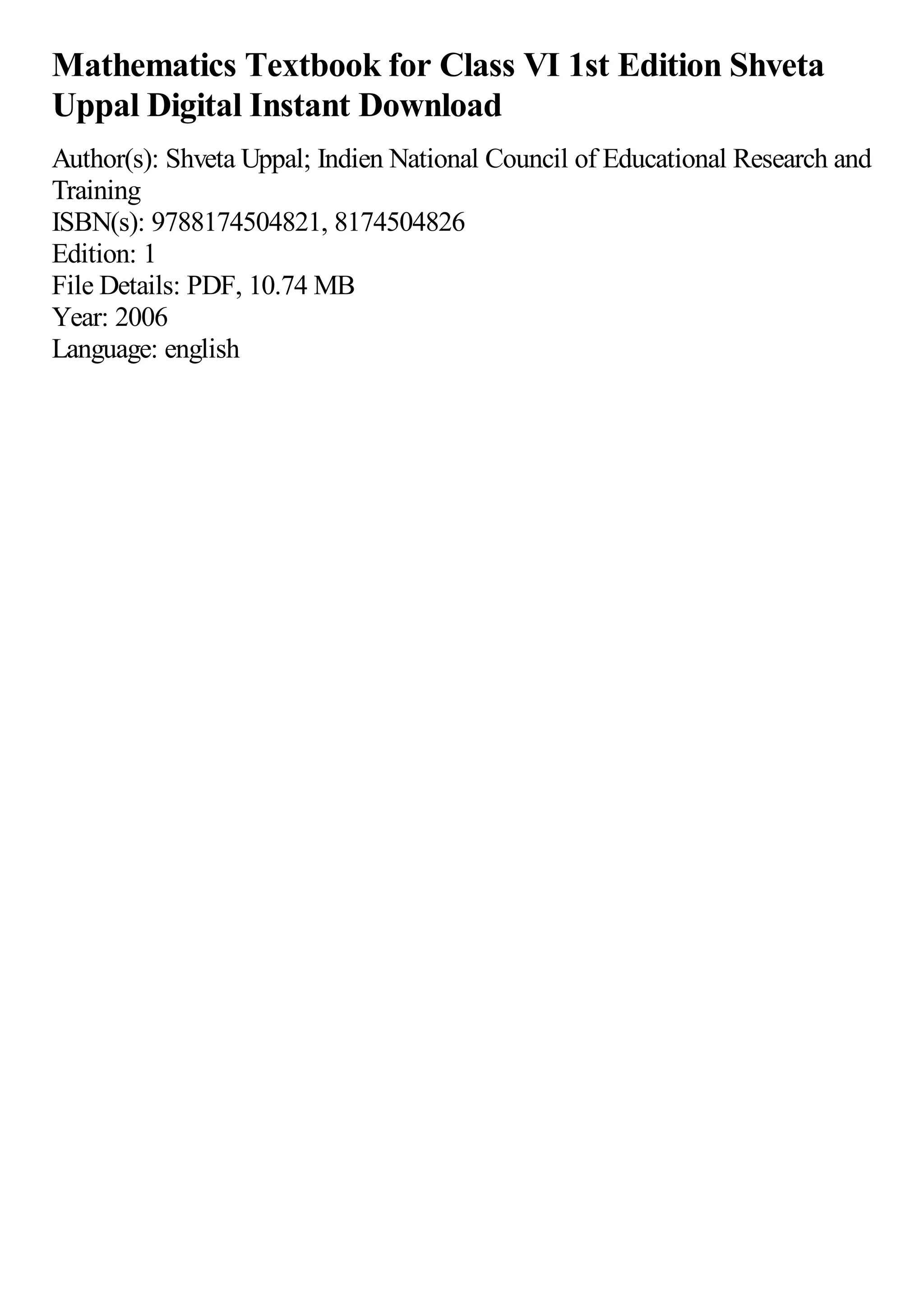 Mathematics Textbook for Class VI 1st Edition Shveta
Uppal Digital Instant Download
Author(s): Shveta Uppal; Indien National Council of Educational Research and
Training
ISBN(s): 9788174504821, 8174504826
Edition: 1
File Details: PDF, 10.74 MB
Year: 2006
Language: english
 