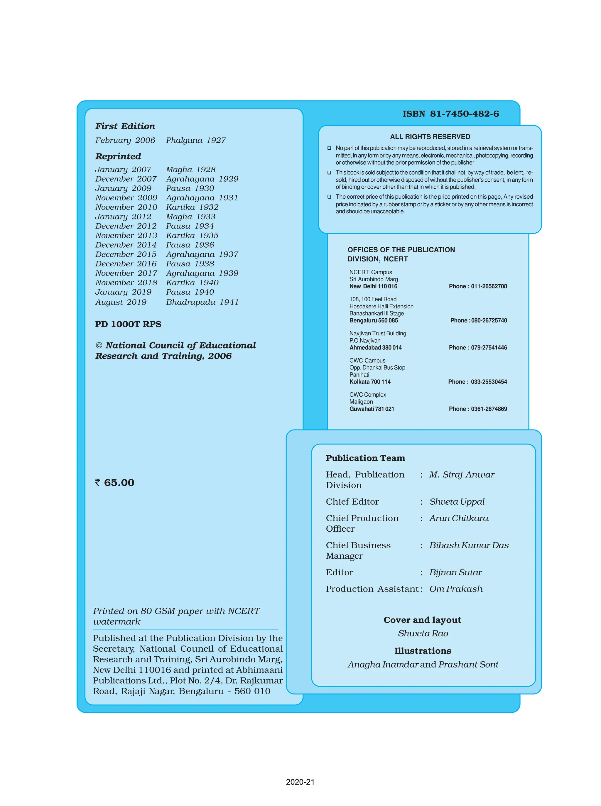 ISBN 81-7450-482-6
ALL RIGHTS RESERVED
q No part of this publication may be reproduced, stored in a retrieval system or trans-
mitted,inanyformorbyanymeans,electronic,mechanical,photocopying,recording
or otherwise without the prior permission of the publisher.
q Thisbookissoldsubjecttotheconditionthatitshallnot,bywayoftrade, belent, re-
sold, hired out or otherwise disposed of without the publisher’s consent, in any form
of binding or cover other than that in which it is published.
q The correct price of this publication is the price printed on this page, Any revised
price indicated by a rubber stamp or by a sticker or by any other means is incorrect
andshouldbeunacceptable.
OFFICES OF THE PUBLICATION
DIVISION, NCERT
NCERT Campus
Sri Aurobindo Marg
New Delhi 110 016 Phone : 011-26562708
108, 100 Feet Road
Hosdakere Halli Extension
Banashankari III Stage
Bengaluru 560 085 Phone : 080-26725740
Navjivan Trust Building
P.O.Navjivan
Ahmedabad 380 014 Phone : 079-27541446
CWC Campus
Opp. Dhankal Bus Stop
Panihati
Kolkata 700 114 Phone : 033-25530454
CWC Complex
Maligaon
Guwahati 781 021 Phone : 0361-2674869
Publication Team
Head, Publication : M. Siraj Anwar
Division
Chief Editor : Shveta Uppal
Chief Production : Arun Chitkara
Officer
Chief Business : Bibash Kumar Das
Manager
Editor : Bijnan Sutar
Production Assistant : Om Prakash
Cover and layout
Shweta Rao
Illustrations
Anagha Inamdar and Prashant Soni
First Edition
February 2006 Phalguna 1927
Reprinted
January 2007 Magha 1928
December 2007 Agrahayana 1929
January 2009 Pausa 1930
November 2009 Agrahayana 1931
November 2010 Kartika 1932
January 2012 Magha 1933
December 2012 Pausa 1934
November 2013 Kartika 1935
December 2014 Pausa 1936
December 2015 Agrahayana 1937
December 2016 Pausa 1938
November 2017 Agrahayana 1939
November 2018 Kartika 1940
January 2019 Pausa 1940
August 2019 Bhadrapada 1941
PD 1000T RPS
© National Council of Educational
Research and Training, 2006
` 65.00
Printed on 80 GSM paper with NCERT
watermark
Published at the Publication Division by the
Secretary, National Council of Educational
Research and Training, Sri Aurobindo Marg,
New Delhi 110016 and printed at Abhimaani
Publications Ltd., Plot No. 2/4, Dr. Rajkumar
Road, Rajaji Nagar, Bengaluru - 560 010
2020-21
 