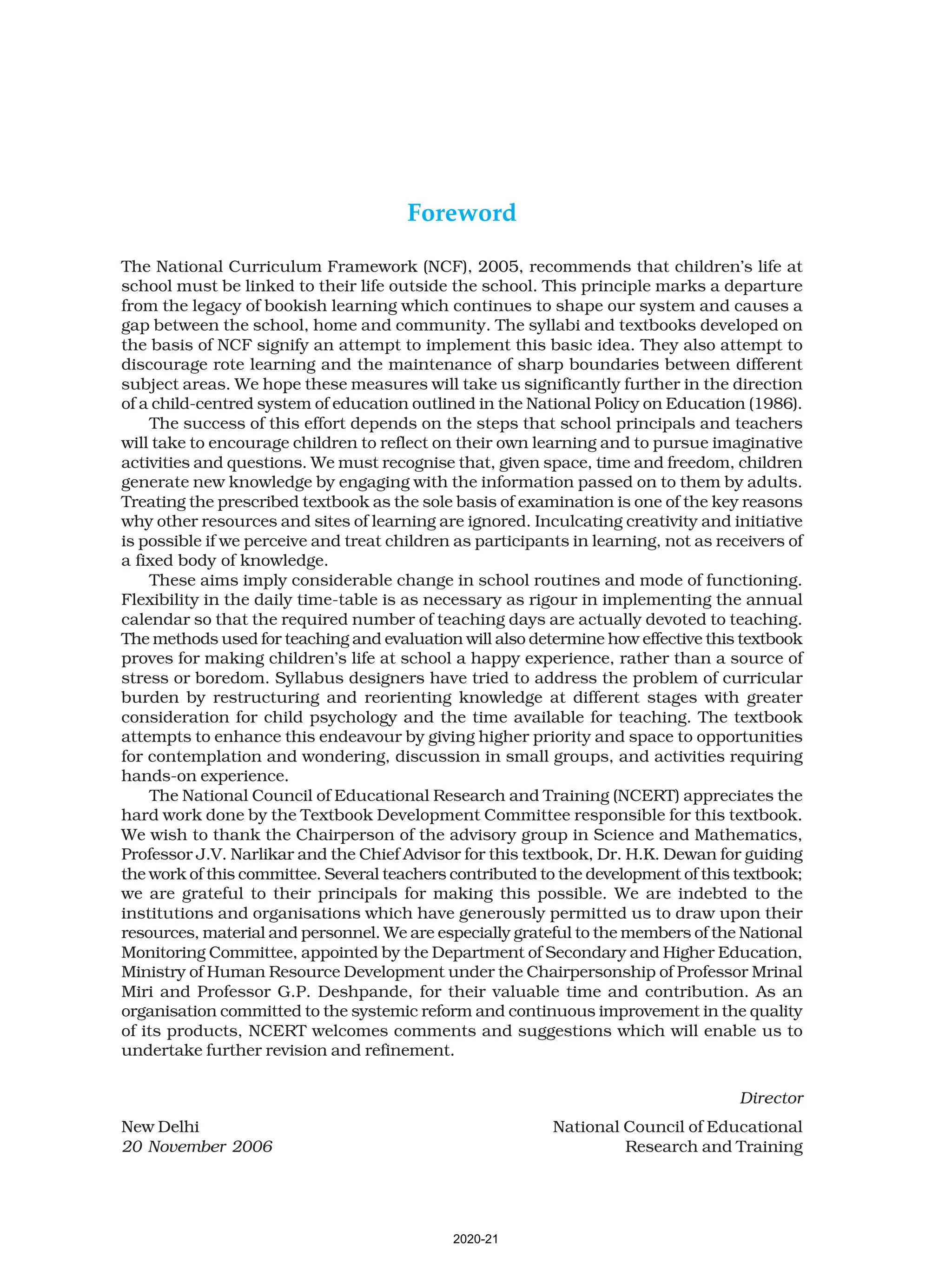 Foreword
The National Curriculum Framework (NCF), 2005, recommends that children’s life at
school must be linked to their life outside the school. This principle marks a departure
from the legacy of bookish learning which continues to shape our system and causes a
gap between the school, home and community. The syllabi and textbooks developed on
the basis of NCF signify an attempt to implement this basic idea. They also attempt to
discourage rote learning and the maintenance of sharp boundaries between different
subject areas. We hope these measures will take us significantly further in the direction
of a child-centred system of education outlined in the National Policy on Education (1986).
The success of this effort depends on the steps that school principals and teachers
will take to encourage children to reflect on their own learning and to pursue imaginative
activities and questions. We must recognise that, given space, time and freedom, children
generate new knowledge by engaging with the information passed on to them by adults.
Treating the prescribed textbook as the sole basis of examination is one of the key reasons
why other resources and sites of learning are ignored. Inculcating creativity and initiative
is possible if we perceive and treat children as participants in learning, not as receivers of
a fixed body of knowledge.
These aims imply considerable change in school routines and mode of functioning.
Flexibility in the daily time-table is as necessary as rigour in implementing the annual
calendar so that the required number of teaching days are actually devoted to teaching.
The methods used for teaching and evaluation will also determine how effective this textbook
proves for making children’s life at school a happy experience, rather than a source of
stress or boredom. Syllabus designers have tried to address the problem of curricular
burden by restructuring and reorienting knowledge at different stages with greater
consideration for child psychology and the time available for teaching. The textbook
attempts to enhance this endeavour by giving higher priority and space to opportunities
for contemplation and wondering, discussion in small groups, and activities requiring
hands-on experience.
The National Council of Educational Research and Training (NCERT) appreciates the
hard work done by the Textbook Development Committee responsible for this textbook.
We wish to thank the Chairperson of the advisory group in Science and Mathematics,
Professor J.V. Narlikar and the Chief Advisor for this textbook, Dr. H.K. Dewan for guiding
the work of this committee. Several teachers contributed to the development of this textbook;
we are grateful to their principals for making this possible. We are indebted to the
institutions and organisations which have generously permitted us to draw upon their
resources, material and personnel. We are especially grateful to the members of the National
Monitoring Committee, appointed by the Department of Secondary and Higher Education,
Ministry of Human Resource Development under the Chairpersonship of Professor Mrinal
Miri and Professor G.P. Deshpande, for their valuable time and contribution. As an
organisation committed to the systemic reform and continuous improvement in the quality
of its products, NCERT welcomes comments and suggestions which will enable us to
undertake further revision and refinement.
Director
New Delhi National Council of Educational
20 November 2006 Research and Training
2020-21
 