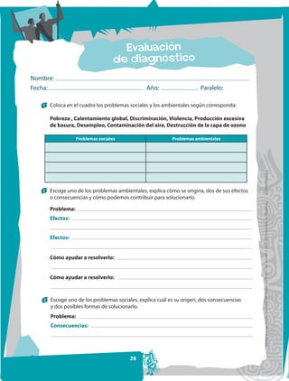 Nombre:
Fecha:                                          Año:                   Paralelo:

   1   Coloca en el cuadro los problemas sociales y los ambientales según corresponda:

       Pobreza , Calentamiento global, Discriminación, Violencia, Producción excesiva
       de basura, Desempleo, Contaminación del aire, Destrucción de la capa de ozono

                   Problemas sociales                      Problemas ambientales




                                                                                              FOTOCOPIABLE
   2   Escoge uno de los problemas ambientales, explica cómo se origina, dos de sus efectos
       o consecuencias y cómo podemos contribuir para solucionarlo.




                                                                                               Prohibida la reproducción total o parcial por cualquier medio sin permiso escrito de la Editorial.
       Problema:
       Efectos:


       Efectos:


       Cómo ayudar a resolverlo:


       Cómo ayudar a resolverlo:



   3   Escoge uno de los problemas sociales, explica cuál es su origen, dos consecuencias
       y dos posibles formas de solucionarlo.
       Problema:
       Consecuencias:




                                         28
 