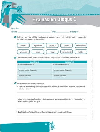 Evaluación Bloque 1
Nombre:
Fecha:                                               Año:                       Paralelo:

   1   Colorea con color café las palabras relacionadas con el período Paleoindio y con verde
       las relacionadas con el Formativo:


            cuevas             agricultura        cerámica             pieles         sedentarismo


           viviendas              banda            tribu            nomadismo               tejidos


   2 Completa el cuadro con la información de los períodos Paleoindio y Formativo:




                                                                                                      FOTOCOPIABLE
                          PALEOINDIO                                    FORMATIVO
        Actividades económicas:                       Actividades económicas:


        Forma de ocupar el espacio:                   Forma de ocupar el espacio:




                                                                                                       Prohibida la reproducción total o parcial por cualquier medio sin permiso escrito de la Editorial.
        Organización social:                          Organización social:



   3 Responde las siguientes preguntas:

       • ¿De qué manera logramos conocer parte de lo que sucedió en nuestras tierras hace
         miles de años?




       • ¿Cuál crees que es el cambio más importante que se produjo entre el Paleoindio y el
         Formativo? Explica por qué.




       • Explica cómo fue que los seres humanos descubrieron la agricultura.




                                             30
 