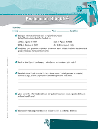 Evaluación Bloque 4
                                                                                                     Nombre:
                                                                                                     Fecha:                                            Año:                    Paralelo:

                                                                                                       1   Escoge la alternativa correcta para el siguiente enunciado
                                                                                                           La Real Audiencia de Quito fue fundada en:

                                                                                                           a) 10 de Agosto de 1809                       c) 29 de Agosto de 1563
                                                                                                           b) 12 de Octubre de 1542                      d) 6 de Diciembre de 1536
                                                                                                       2   Responde. ¿Por qué razón se produjo la Rebelión de las Alcabalas? Relata brevemente la
                                                                                                           problemática de dicho acontecimiento.
FOTOCOPIABLE




                                                                                                       3   Explica. ¿Qué fueron los obrajes y cuáles fueron sus funciones principales?
Prohibida la reproducción total o parcial por cualquier medio sin permiso escrito de la Editorial.




                                                                                                       4   Detalla la situación de explotación laboral que sufrían los indígenas en la sociedad
                                                                                                           colonial. Luego, escribe un pequeño comentario personal al respecto.




                                                                                                       5   ¿Qué fueron las reformas borbónicas, por qué se instauraron y qué aspectos de la vida
                                                                                                           colonial modificaron?




                                                                                                       6   Escribe dos motivos para el descenso poblacional de la Audiencia de Quito.




                                                                                                                                                      33
 