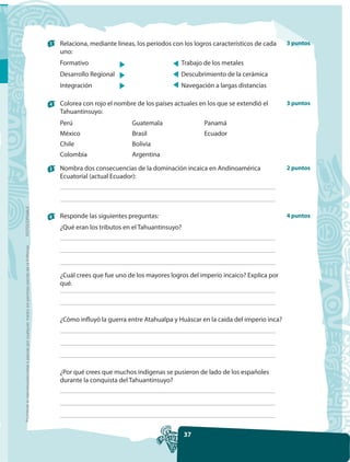 3   Relaciona, mediante líneas, los períodos con los logros característicos de cada   3 puntos
                                                                                                         uno:
                                                                                                         Formativo                                   Trabajo de los metales
                                                                                                         Desarrollo Regional                         Descubrimiento de la cerámica
                                                                                                         Integración                                 Navegación a largas distancias

                                                                                                     4   Colorea con rojo el nombre de los países actuales en los que se extendió el       3 puntos
                                                                                                         Tahuantinsuyo:
                                                                                                         Perú                      Guatemala                 Panamá
                                                                                                         México                    Brasil                    Ecuador
                                                                                                         Chile                     Bolivia
                                                                                                         Colombia                  Argentina

                                                                                                     5   Nombra dos consecuencias de la dominación incaica en Andinoamérica                2 puntos
                                                                                                         Ecuatorial (actual Ecuador):
FOTOCOPIABLE




                                                                                                     6   Responde las siguientes preguntas:                                                4 puntos
                                                                                                         ¿Qué eran los tributos en el Tahuantinsuyo?
Prohibida la reproducción total o parcial por cualquier medio sin permiso escrito de la Editorial.




                                                                                                         ¿Cuál crees que fue uno de los mayores logros del imperio incaico? Explica por
                                                                                                         qué.




                                                                                                         ¿Cómo influyó la guerra entre Atahualpa y Huáscar en la caída del imperio inca?




                                                                                                         ¿Por qué crees que muchos indígenas se pusieron de lado de los españoles
                                                                                                         durante la conquista del Tahuantinsuyo?




                                                                                                                                                       37
 