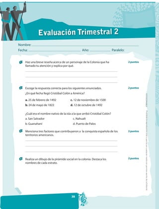 Evaluación Trimestral 2
Nombre:
Fecha:                                             Año:                       Paralelo:


 1   Haz una breve reseña acerca de un personaje de la Colonia que ha                     2 puntos
     llamado tu atención y explica por qué.




 2   Escoge la respuesta correcta para los siguientes enunciados.                         2 puntos
     ¿En qué fecha llegó Cristóbal Colón a América?




                                                                                                     FOTOCOPIABLE
     a. 25 de febrero de 1492            c. 12 de noviembre de 1500
     b. 24 de mayo de 1822               d. 12 de octubre de 1492




                                                                                                      Prohibida la reproducción total o parcial por cualquier medio sin permiso escrito de la Editorial.
     ¿Cuál era el nombre nativo de la isla a la que arribó Cristóbal Colón?
     a. San Salvador                       c. Nahualt
     b. Guanahaní                          d. Puerto de Palos

 3   Menciona tres factores que contribuyeron a la conquista española de los              2 puntos
     territorios americanos.




 4   Realiza un dibujo de la pirámide social en la colonia. Destaca los                   2 puntos
     nombres de cada estrato.




                                          38
 
